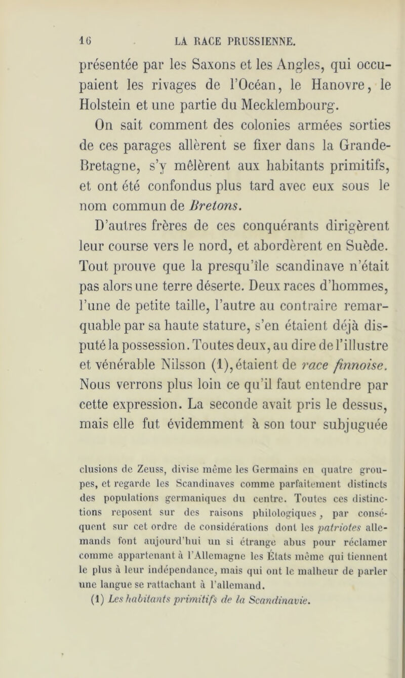 présentée par les Saxons et les Angles, qui occu- paient les rivages de l’Océan, le Hanovre, le Holstein et une partie du Mecklembourg. On sait comment des colonies armées sorties de ces parages allèrent se fixer dans la Grande- Hretagne, s’y mêlèrent aux habitants primitifs, et ont été confondus plus tard avec eux sous le nom commun de Jirelons. D’autres frères de ces conquérants dirigèrent leur course vers le nord, et abordèrent en Suède. Tout prouve que la presqu’île Scandinave n’était pas alors une terre déserte. Deux races d’hommes, l’une de petite taille, l’autre au contraire remar- quable par sa haute stature, s’en étaient déjà dis- puté la possession. Toutes deux, au dire de l’illustre et vénérable Nilsson (1), étaient de race finnoise. Nous verrons plus loin ce qu’il faut entendre par cette expression. La seconde avait pris le dessus, mais elle fut évidemment à son tour subjuguée clusions de Zeuss, divise inèine les Germains en quatre grou- pes, et regarde les Scandinaves comme parfaitement distincts des populations germaniques du centre. Toutes ces distinc- tions reposent sur des raisons pliilologiques, par consé- quent sur cet ordre de considérations dont les patriotes alle- mands font aujourd’liui un si étrange abus pour réclamer comme appartenant à l’Allemagne les États même qui tiennent le plus à leur indépendance, mais qui ont le malheur de parler une langue se rattachant à rallemand.