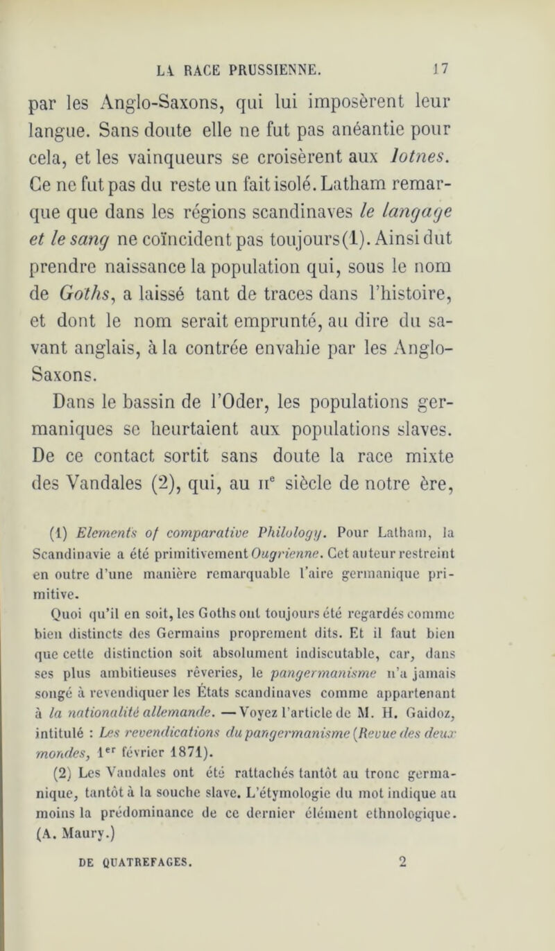 par les Anglo-Saxons, qui lui imposèrent leur langue. Sans doute elle ne fut pas anéantie pour cela, et les vainqueurs se croisèrent aux lotnes. Ce ne fut pas du reste un fait isolé. Latham remar- que que dans les régions Scandinaves le Langage et le sang ne coïncident pas toujours(l). Ainsi dut prendre naissance la population qui, sous le nom de Goths, a laissé tant de traces dans l’histoire, et dont le nom serait emprunté, au dire du sa- vant anglais, à la contrée envahie par les Anglo- Saxons. Dans le bassin de l’Oder, les populations ger- maniques se heurtaient aux populations slaves. De ce contact sortit sans doute la race mixte des Vandales (2), qui, au ii® siècle de notre ère. (1) Eléments of comparative Philulogy. Pour Latham, la Scandinavie a été primitivement OMÿ>w«nc. Cet auteur restreint en outre d’une manière remarquable l’aire germanique pri- mitive. Quoi qu’il en soit, les Goths ont toujours été regardés comme bien distincts des Germains proprement dits. Et il faut bien que cette distinction soit absolument indiscutable, car, dans ses plus ambitieuses rêveries, le pangermanisme n’a jamais .songé à revendiquer les États Scandinaves comme appartenant à la nationalité allemande. —Voyez l’article de M. H. Gaidoz, intitulé : Les revendications du pangermanisme [Revue des deux mondes, 1*'’ février 1871). (2) Les Vandales ont été rattachés tantôt au tronc germa- nique, tantôt à la souche slave. L’étymologie du mot indique au moins la prédominance de ce dernier élément ethnologique. (A. Maury.)