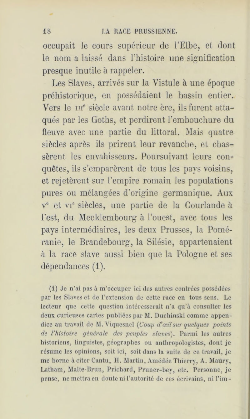 occupait le cours supérieur de l’Elbe, et dont le nom a laissé dans l’histoire une signification presque inutile à rappeler. Les Slaves, arrivés sur la Vistule à une époque préhistorique, en possédaient le bassin entier. Vers le in® siècle avant notre ère, ils furent atta- qués par les Goths, et perdirent l’embouchure du fleuve avec une partie du littoral. Mais quatre siècles après ils prirent leur revanche, et chas- sèrent les envahisseurs. Poursuivant leurs con- quêtes, ils s’emparèrent de tous les pays voisins, et rejetèrent sur l’empire romain les populations pures ou mélangées d’origine germanique. Aux V® et VI siècles, une partie de la Gourlande à l’est, du Mecklembourg à l’ouest, avec tous les pays intermédiaires, les deux Prusses, la Pomé- ranie, le Brandebourg, la Silésie, appartenaient à la race slave aussi bien que la Pologne et ses dépendances (1). (1) Je n’ai pas à m’occuper ici des .autres contrées possédées par les Slaves et de l’extension de cette race en tous sens. Le lecteur que cette question intéresserait n’a qu’à consulter les deux curieuses caries publiées par M. Ducliinski comme appen- dice .au travail de M.Viquesncl {Coiq) d’œil sur quelques points de l’histoire générale des peuples slaves). Parmi les autres historiens, linguistes, géograplies ou anlliropologistes, dont je résume les opinions, soit ici, soit dans la suite de ce travail, Je me borne à citer Cantu, II. Martin, Amédée Tbicrry, A. Maury, Latbam, Malte-Rrnn, Priebard, Pruner-bey, etc. Personne, je pense, ne mettra en doute ni l’.autorité de ces écriv.ains, ni l’im-
