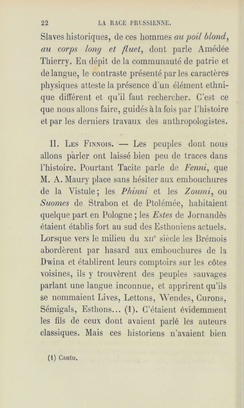 Slaves historiques, de ces hommes au poil blond, au corps long et fluet, dont parle Amédée Thierry. En dépit de la communauté de patrie et de langue, le contraste présenté parles caractères physiques atteste la présence d’un élément ethni- que diflerent et qu’il faut rechercher. C’est ce que nous allons faire, guidés à la fois par l’histoire et par les derniers travaux des anthropologistes. II. Les Finnois. — Les peuples dont nous allons parler ont laissé bien peu de traces dans l’histoire. Pourtant Tacite parle de Fenni, que M. A. Maury place sans hésiter aux emhouchures de la Vistule; les Phinni et les Zoumi, ou Suomes de Strabon et de Ptolémée, habitaient quelque part en Pologne ; les Estes de Jornandès étaient établis fort au sud des Esthoniens actuels. Lorsque vers le milieu du xii® siècle les Brémois abordèrent par hasard aux emhouchures de la Dwina et établirent leurs comptoirs sur les côtes voisines, ils y trouvèrent des peuples sauvages parlant une langue inconnue, et apprirent qu’ils se nommaient Lives, Lettons, ^^'endes, Curons, Sémigals, Esthons... (I). C’étaient évidemment les fils de ceux dont avaient parlé les auteurs classiques. Mais ces historiens n’avaient bien (1) Cantu.