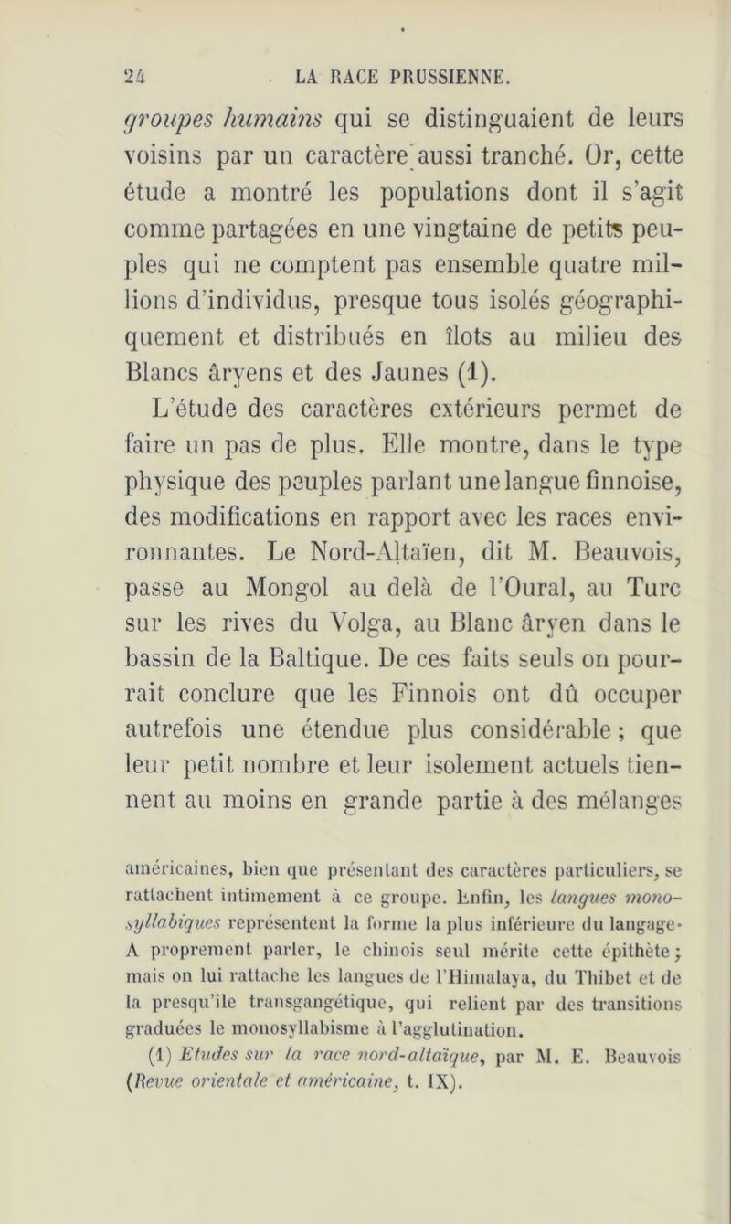 groupes humains qui se distinguaient de leurs voisins par un caractère’aussi tranché. Or, cette étude a montré les populations dont il s’agit comme partagées en une vingtaine de petits peu- ples qui ne comptent pas ensemble quatre mil- lions d’individus, presque tous isolés géographi- quement et distribués en îlots au milieu des Blancs âryens et des Jaunes (1). L’étude des caractères extérieurs permet de faire un pas de plus. Elle montre, dans le type physique des peuples parlant une langue finnoise, des modifications en rapport avec les races envi- ronnantes. Le Nord-Altaïen, dit M. Beauvois, passe au Mongol au delà de l’Oural, au Turc sur les rives du Volga, au Blanc aryen dans le bassin de la Baltique. De ces faits seuls on pour- rait conclure que les Finnois ont dû occuper autrefois une étendue plus considérable ; que leur petit nombre et leur isolement actuels tien- nent au moins en grande partie à des mélanges ainéi'icaiiies, bien que présenlant des caractères particuliers, se rattachent iutimenient à ce groupe. Lnfin, les langues mono- .syllabiques représentent la forme la plus inférieure du langage* A proprement parler, le chinois seul mérite cette épithète ; mais on lui rattache les langues de l’Himalaya, du ïhihet et de la presqu’île transgangétique, qui relient par des transitions graduées le monosyllabisme à l’agglutination. (1) Etudes sur la race nord-altaïque^ par M. E. Beauvois {Revue orientale et américaine, t. IX).