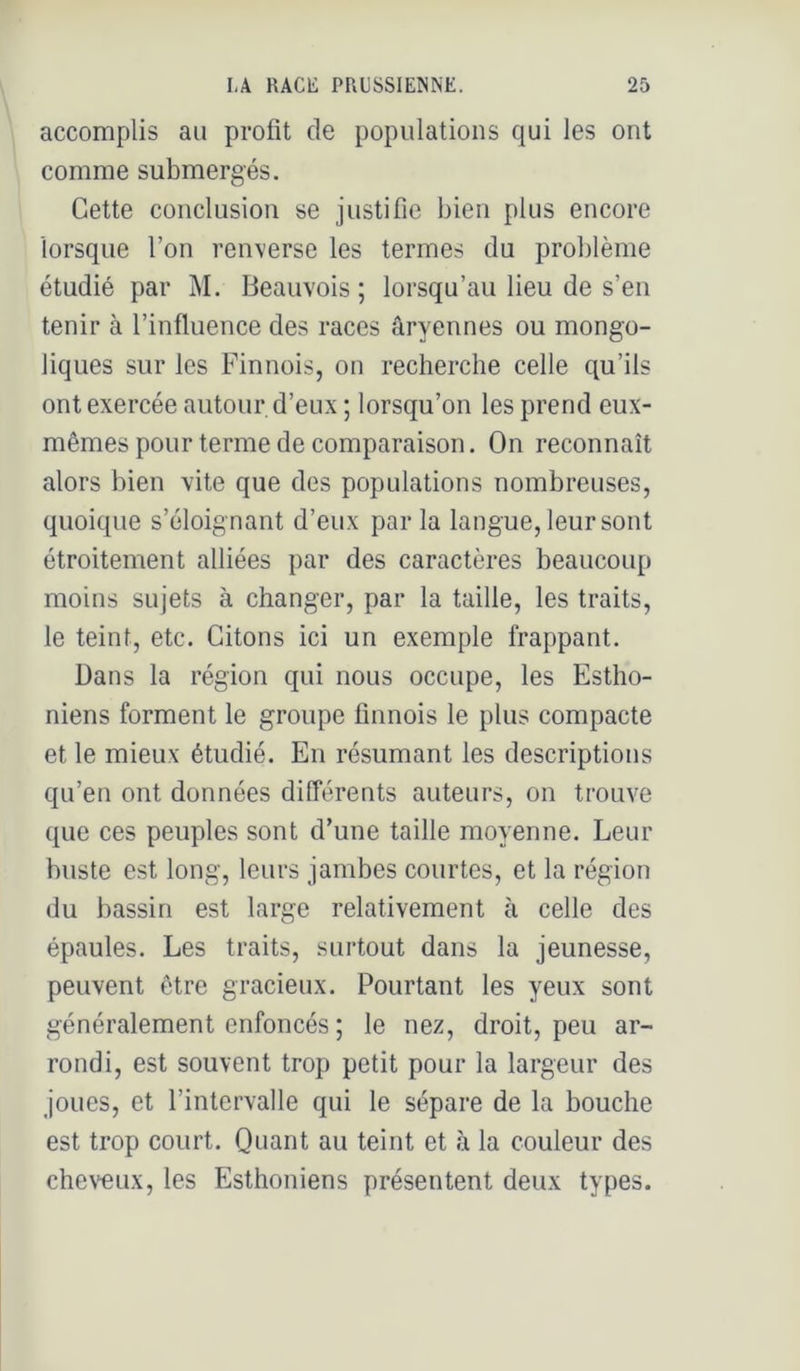 accomplis au profit de populations qui les ont comme submergés. Cette conclusion se justifie bien plus encore lorsque l’on renverse les termes du problème étudié par M. Beauvois ; lorsqu’au lieu de s’en tenir à l’influence des races âryennes ou mongo- liques sur les Finnois, on recherche celle qu’ils ont exercée autour d’eux ; lorsqu’on les prend eux- mêmes pour terme de comparaison. On reconnaît alors bien vite que des populations nombreuses, quoique s’éloignant d’eux parla langue, leur sont étroitement alliées par des caractères beaucoup moins sujets à changer, par la taille, les traits, le teint, etc. Citons ici un exemple frappant. Dans la région qui nous occupe, les Estho- niens forment le groupe finnois le plus compacte et le mieux étudié. En résumant les descriptions qu’en ont données différents auteurs, on trouve que ces peuples sont d’une taille moyenne. Leur buste est long, leurs jambes courtes, et la région du bassin est large relativement à celle des épaules. Les traits, surtout dans la jeunesse, peuvent être gracieux. Pourtant les yeux sont généralement enfoncés ; le nez, droit, peu ar- rondi, est souvent trop petit pour la largeur des joues, et l’intervalle qui le sépare de la bouche est trop court. Quant au teint et à la couleur des chewiix, les Esthoniens présentent deux types.