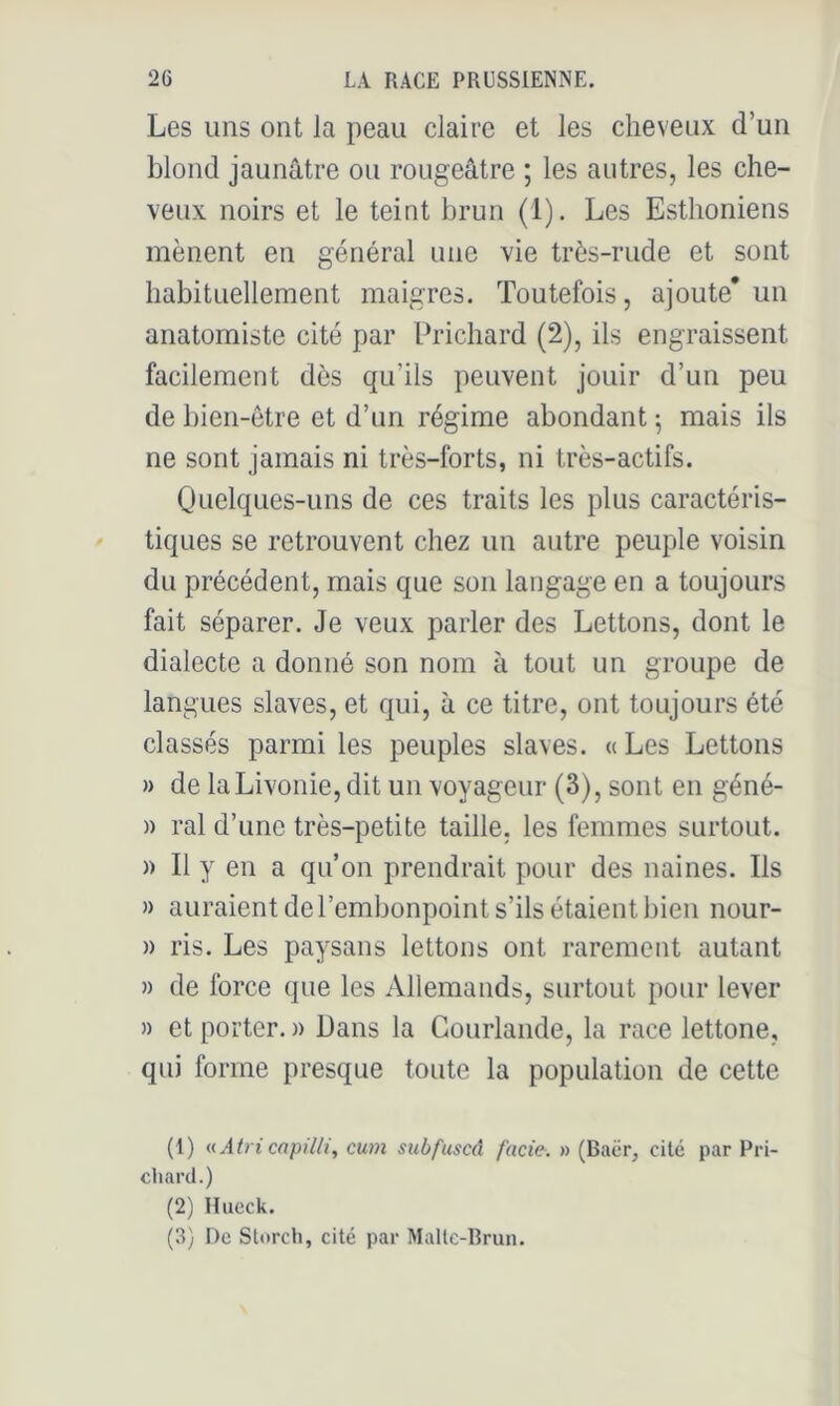 Les uns ont la peau claire et les cheveux d’un blond jaunâtre ou rougeâtre ; les autres, les che- veux noirs et le teint brun (1). Les Esthoniens mènent en général une vie très-rude et sont habituellement maigres. Toutefois, ajoute’ un anatomiste cité par Prichard (2), ils engraissent facilement dès qu’ils peuvent jouir d’un peu de bien-être et d’un régime abondant ^ mais ils ne sont jamais ni très-forts, ni très-actifs. Quelques-uns de ces traits les plus caractéris- tiques se retrouvent chez un autre peuple voisin du précédent, mais que son langage en a toujours fait séparer. Je veux parler des Lettons, dont le dialecte a donné son nom à tout un groupe de langues slaves, et qui, à ce titre, ont toujours été classés parmi les peuples slaves. « Les Lettons » de la Livonie, dit un voyageur (3), sont en géné- » ral d’une très-petite taille, les femmes surtout. )) Il y en a qu’on prendrait pour des naines. Ils » auraient de l’embonpoint s’ils étaient bien nour- » ris. Les paysans lettons ont rarement autant » de force que les Allemands, surtout pour lever )) et porter. » Dans la Gourlande, la race lettone, qui forme presque toute la population de cette (1) uAtricapilli, cum subfuscâ fade, n (Baër, cité par Pri- cliarcl.) (2) Hucck. (3) De SUtrcli, cité par Maltc-Rrun.