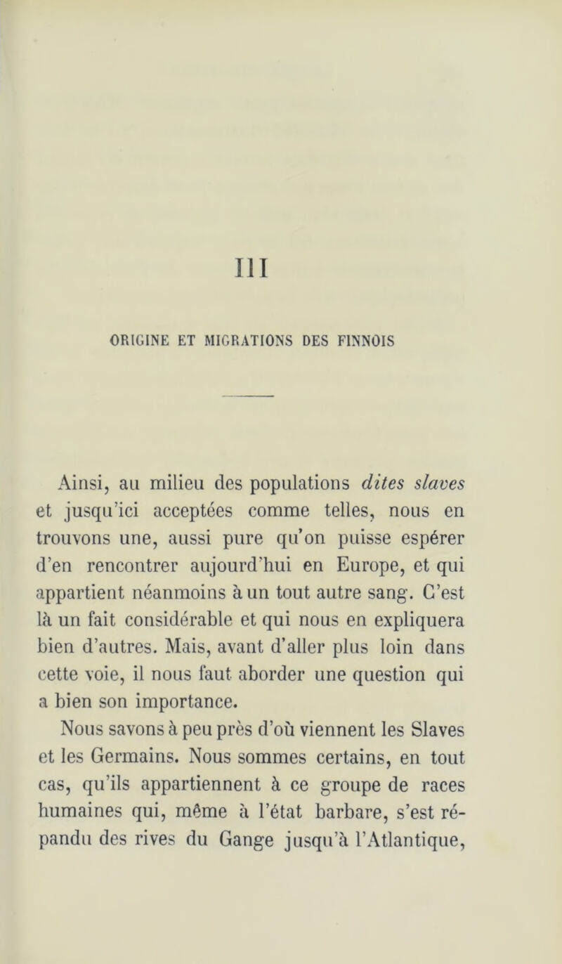 III ORIGINE ET MIGRATIONS DES FINNOIS Ainsi, au milieu des populations dites slaves et jusqu’ici acceptées comme telles, nous en trouvons une, aussi pure qu’on puisse espérer d’en rencontrer aujourd’hui en Europe, et qui appartient néanmoins à un tout autre sang. C’est là un fait considérable et qui nous en expliquera bien d’autres. Mais, avant d’aller plus loin dans cette voie, il nous faut aborder une question qui a bien son importance. Nous savons à peu près d’où viennent les Slaves et les Germains. Nous sommes certains, en tout cas, qu’ils appartiennent à ce groupe de races humaines qui, même à l’état barbare, s’est ré- pandu des rives du Gange jusqu’à l’Atlantique,