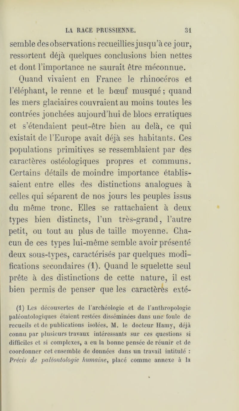 semble des observations recueilliesjusqu’àce jour, ressortent déjà quelques conclusions bien nettes et dont l’importance ne saurait être méconnue. Quand vivaient en France le rhinocéros et l’éléphant, le renne et le bœuf musqué ; quand les mers glaciaires couvraient au moins toutes les contrées jonchées aujourd’hui de blocs erratiques et s’étendaient peut-être bien au delà, ce qui existait de l’Europe avait déjà ses habitants. Ces populations primitives se ressemblaient par des caractères ostéologiques propres et communs. Certains détails de moindre importance établis- saient entre elles des distinctions analogues à celles qui séparent de nos jours les peuples issus du même tronc. Elles se rattachaient à deux types bien distincts, l’un très-grand, l’autre petit, ou tout au plus de taille moyenne. Cha- cun de ces types lui-même semble avoir présenté deux sous-types, caractérisés par quelques modi- fications secondaires (1). Quand le squelette seul prête à des distinctions de cette nature, il est bien permis de penser que les caractèrès exté- (1) Les découvertes de l’archéologie et de l’anthropologie paléontologiques étaient restées disséminées dans une foule de recueils et de publications isolées. M. le docteur Haniy, déjà connu par plusieurs travaux intéressants sur ces questions si difficiles et si complexes, a eu la bonne pensée de réunir et de coordonner cet ensemble de données dans un travail intitulé : Pi'écis de paléontologie humaine^ placé comme annexe à la