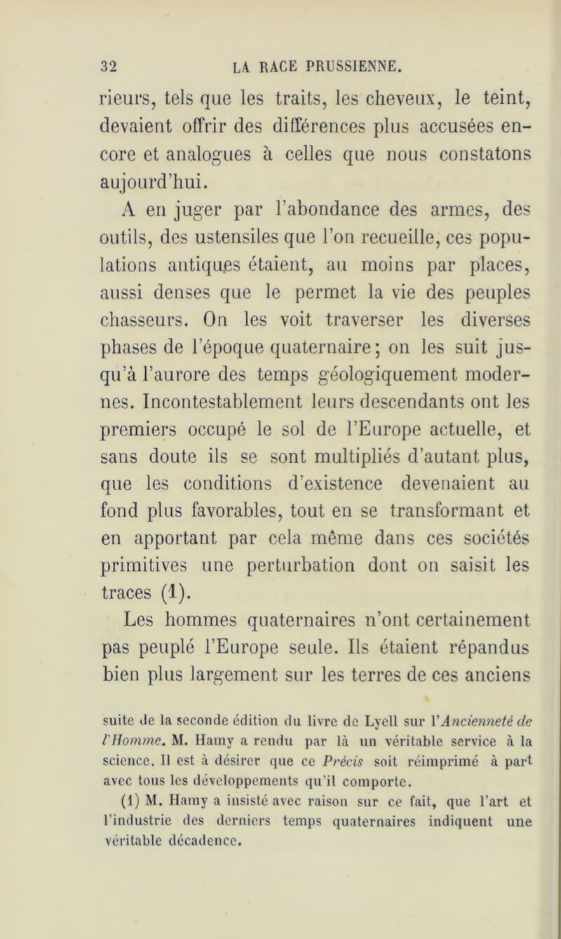 rieurs, tels que les traits, les cheveux, le teint, devaient offrir des différences plus accusées en- core et analogues à celles que nous constatons aujourd’hui. A en juger par l’abondance des armes, des outils, des ustensiles que l’on recueille, ces popu- lations antiques étaient, au moins par places, aussi denses que le permet la vie des peuples chasseurs. On les voit traverser les diverses phases de l’époque quaternaire ; on les suit jus- qu’à l’aurore des temps géologiquement moder- nes. Incontestablement leurs descendants ont les premiers occupé le sol de l’Europe actuelle, et sans doute ils se sont multipliés d’autant plus, que les conditions d’existence devenaient au fond plus favorables, tout en se transformant et en apportant par cela même dans ces sociétés primitives une perturbation dont on saisit les traces (1). Les hommes quaternaires n’ont certainement pas peuplé l’Europe seule. Ils étaient répandus bien plus largement sur les terres de ces anciens suite lie la seconde édition du livre de Lyell sur VAncien7ieté de rUomme, M. Hainy a rendu par là un véritable service à la science. 11 est à désirer que ce Pi'écis soit réimprimé à part avec tous les développements qu’il comporte, (1) M. Hamy a insisté avec raison sur ce fait, que l’art et l’industrie des derniers temps quaternaires indiquent une véritable décadence.