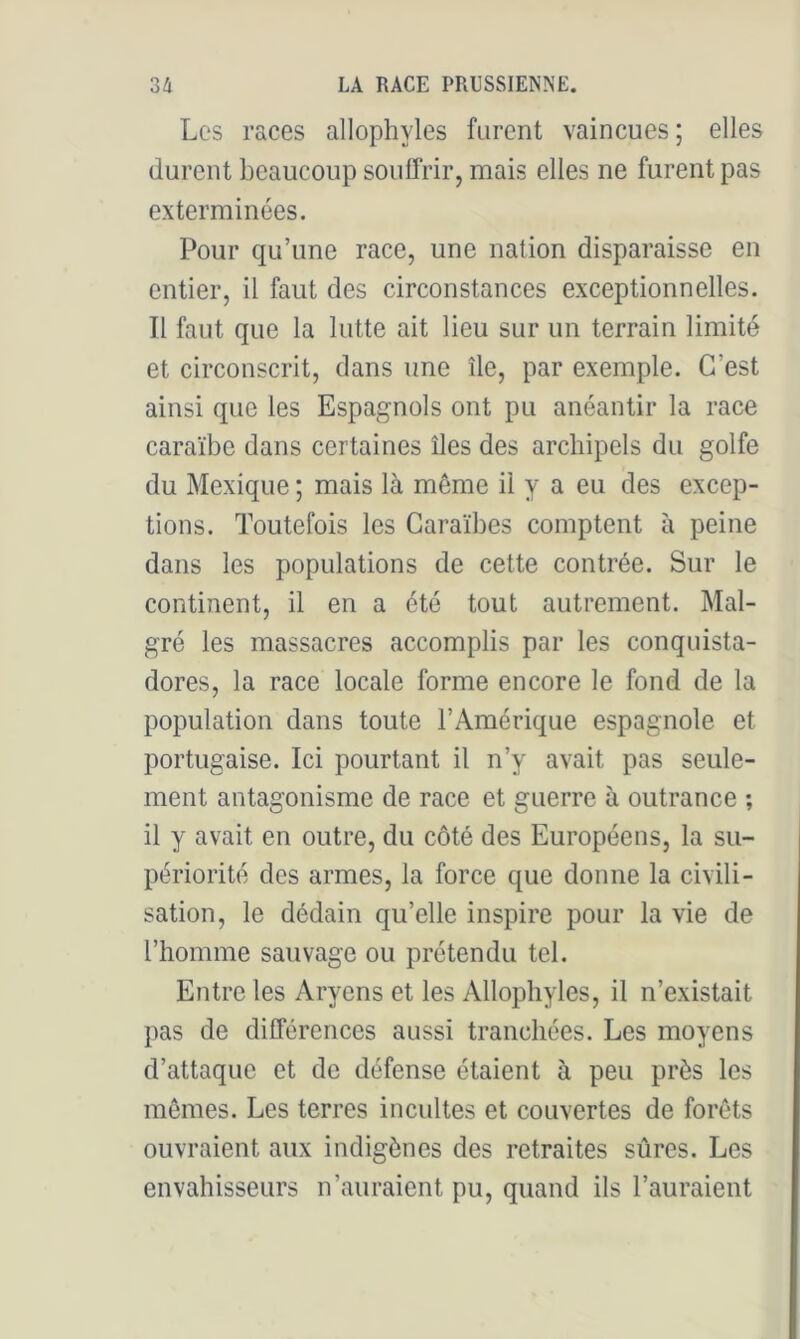 Les races allophyles furent vaincues; elles durent beaucoup souüVir, mais elles ne furent pas exterminées. Pour qu’une race, une nation disparaisse en entier, il faut des circonstances exceptionnelles. Il faut que la lutte ait lieu sur un terrain limité et circonscrit, dans une île, par exemple. C’est ainsi que les Espagnols ont pu anéantir la race caraïbe dans certaines îles des archipels du golfe du Mexique ; mais là même il y a eu des excep- tions. Toutefois les Caraïbes comptent à peine dans les populations de cette contrée. Sur le continent, il en a été tout autrement. Mal- gré les massacres accomplis par les conquista- dores, la race locale forme encore le fond de la population dans toute l’Amérique espagnole et portugaise. Ici pourtant il n’y avait pas seule- ment antagonisme de race et guerre à outrance ; il y avait en outre, du côté des Européens, la su- périorité des armes, la force que donne la civili- sation, le dédain qu’elle inspire pour la vie de l’homme sauvage ou prétendu tel. Entre les Aryens et les Allophyles, il n’existait pas de différences aussi tranchées. Les moyens d’attaque et de défense étaient à peu près les mômes. Les terres incultes et couvertes de forêts ouvraient aux indigènes des retraites sûres. Les envahisseurs n’auraient pu, quand ils l’auraient