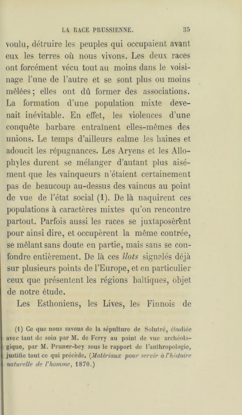 voulu, détruire les peuples qui occupaient avant eux les terres où nous vivons. Les deux races ont forcément vécu tout au moins dans le voisi- nage Tune de l’autre et se sont plus ou moins mêlées; elles ont dû former des associations. La formation d’une population mixte deve- nait inévitable. En effet, les violences d’une conquête barbare entraînent elles-mêmes des unions. Le temps d’ailleurs calme les haines et adoucit les répugnances. Les Aryens et les Allo- pliyles durent se mélanger d’autant plus aisé- ment que les vainqueurs n’étaient certainement pas de beaucoup au-dessus des vaincus au point de vue de l’état social (1). De là naquirent ces populations à caractères mixtes qu’on rencontre partout. Parfois aussi les races se juxtaposèrent pour ainsi dire, et occupèrent la même contrée, se mêlant sans doute en partie, mais sans se con- fondre entièrement. De là ces îlots signalés déjà sur plusieurs points de l’Europe, et en particulier ceux que présentent les régions baltiques, objet de notre étude. Les Esthoniens, les Lives, les Finnois de (1) Ce que nous savons de la sépulture de Solutré, cludiée avec tant de soin par M. de Ferry au point de vue archéolo- gique, par M. Pruner-bey sous le rapport de ranlliropologie, i,justifie tout ce qui précède. {Matériaux pour servir àrhistoire naturelle de l'homme, 1870.)