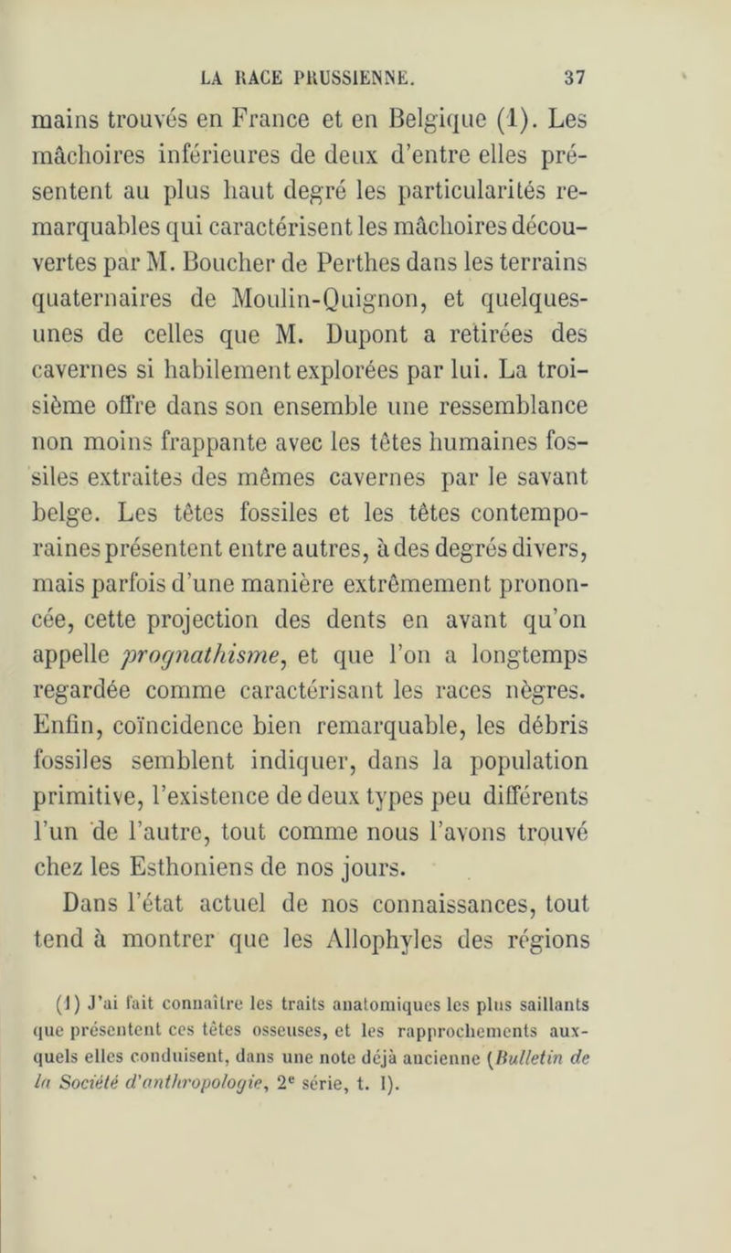 mains trouvés en France et en Belgique (1). Les mâchoires inférieures de deux d’entre elles pré- sentent au plus haut degré les particularités re- marquables qui caractérisent les mâchoires décou- vertes par M. Boucher de Perthes dans les terrains quaternaires de Moulin-Quignon, et quelques- unes de celles que M. Dupont a retirées des cavernes si habilement explorées par lui. La troi- sième oll're dans son ensemble une ressemblance non moins frappante avec les têtes humaines fos- siles extraites des mêmes cavernes par le savant belge. Les têtes fossiles et les têtes contempo- raines présentent entre autres, à des degrés divers, mais parfois d’une manière extrêmement pronon- cée, cette projection des dents en avant qu’on appelle prognathisme, et que l’on a longtemps regardée comme caractérisant les races nègres. Enfin, coïncidence bien remarquable, les débris fossiles semblent indiquer, dans la population primitive, l’existence de deux types peu différents l’un ‘de l’autre, tout comme nous l’avons trouvé chez les Esthoniens de nos jours. Dans l’état actuel de nos connaissances, tout tend à montrer que les Allophyles des régions (1) J’ai fait connaître les traits anatomiques les plus saillants que présentent ces tètes osseuses, et les rapprochements aux- quels elles conduisent, dans une note déjà ancienne {Bulletin de la Société d’anthropolofjie, 2® série, t. 1).