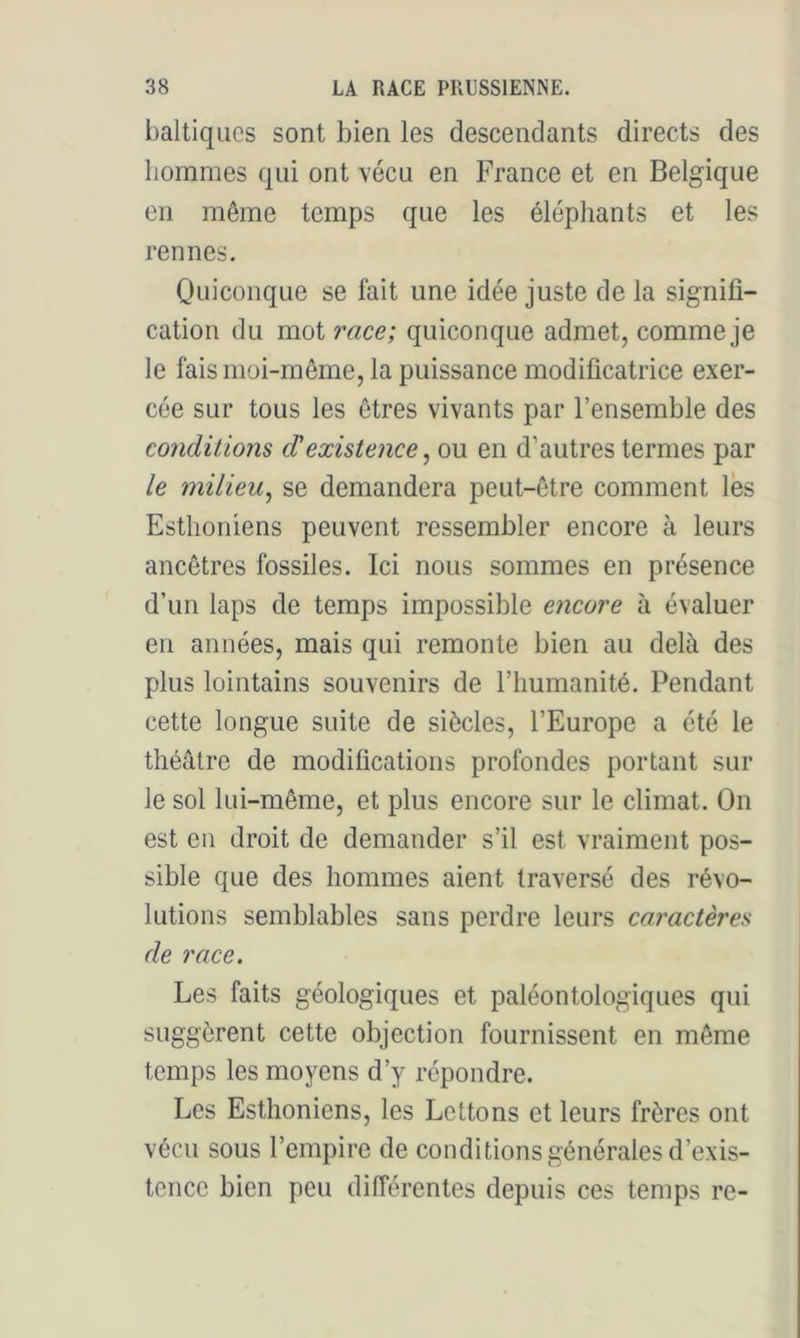 baltiqiics sont bien les descendants directs des hommes qui ont vécu en France et en Belgique en même temps que les éléphants et les rennes. Quiconque se fait une idée juste de la signifi- cation du mot race; quiconque admet, comme je le fais moi-même, la puissance modificatrice exer- cée sur tous les êtres vivants par l’ensemble des conditions d'existence, ou en d’autres ternies par le milieu^ se demandera peut-être comment les Esthoniens peuvent ressembler encore à leurs ancêtres fossiles. Ici nous sommes en présence d’un laps de temps impossible encore à évaluer en années, mais qui remonte bien au delà des plus lointains souvenirs de l’humanité. Pendant cette longue suite de siècles, l’Europe a été le théâtre de modifications profondes portant sur le sol lui-même, et plus encore sur le climat. On est en droit de demander s’il est vraiment pos- sible que des hommes aient traversé des révo- lutions semblables sans perdre leurs caractères de race. Les faits géologiques et paléontologiques qui suggèrent cette objection fournissent en même temps les moyens d’y répondre. Les Esthoniens, les Lettons et leurs frères ont vécu sous l’empire de conditions générales d’exis- tence bien peu différentes depuis ces temps re-