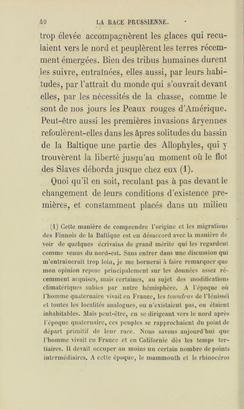 trop élevée accompagnèrent les glaces qui recu- laient vers le nord et peuplèrent les terres récem- ment émergées. Bien des tribus humaines durent les suivre, entraînées, elles aussi, par leurs habi- tudes, par l’attrait du monde qui s’ouvrait devant elles, par les nécessités de la chasse, comme le sont de nos jours les Peaux rouges d’Amérique. Peut-être aussi les premières invasions âryennes refoulèrent-elles dans les âpres solitudes du bassin de la Baltique une partie des Allophyles, qui y trouvèrent la liberté jusqu’au moment où le flot des Slaves déborda jusque chez eux (1). Quoi qu’il en soit, reculant pas à pas devant le changement de leurs conditions d’existence pre- mières, et constamment placés dans un milieu (1) Celte manière de comprendre l’origine et les migrations des Finnois de la Baltique est en désaccord avec la manière de voir de quelques écrivains de grand mérité qui les regardent comme venus du nord-est. Sans entrer dans une discussion qui m’entraînerait trop loin, je me bornerai à faire remarquer que mon opinion repose principalement sur les données assez ré- cemment acquises, mais certaines, au sujet des modifications climatériques subies par notre bémispbèrc. .A l’époque où l’homme qu.iternairc vivait eu l'rance, les /o«?ïrf;y/y de Ulénisséi et toutes les localités analogues, ou n’existaient pas, ou étaient inhabitables. Niais peut-être, en se dirigeant vers le nord après l’époque quaternaire, ces jicuplcs se rapprochaient du point de départ primitif de leur race. Nous savons aujourd’hui que rbomme vivait en France, et en Californie dès les temps ter- tiaires. 11 devait occuper au moins un certain nombre de points intermédiaires. A celle époque, le mammouth et le rhinocéros