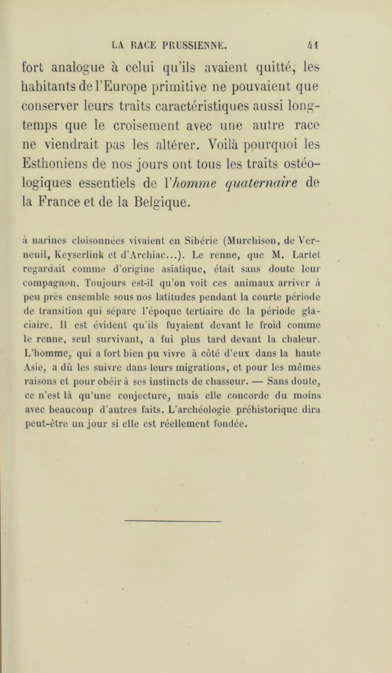 fort analogue à celui qu’ils avaient quitté, les habitants de l’Europe primitive ne pouvaient que conserver leurs traits caractéristiques aussi long- temps que le croisement avec une autre race ne viendrait pas les altérer. Voilà pourquoi les Esthoniens de nos jours ont tous les traits ostéo- logiques essentiels de Vhomme quaternaire de la France et de la Belgique. à narines cloisonnées vivaient en Sibérie (Murchison, de V'er- neuil, Keyserlink et d’Arcbiac...). Le renne, que M. Lartet regardait comme d’origine asiatique, était sans doute leur compagnon. Toujours est-il qu’on voit ces animaux arriver à peu près ensemble sons nos latitudes pendant la courte période de transition qui sépare l’époque tertiaire de la période gla- ciaire. 11 est évident qu’ils fuyaient devant le froid comme le renne, seul survivant, a fui plus tard devant la cbaleur. L’bomme, qui a fort bien pu vivre à côté d’eux dans la haute Asie, a dû les suivre dans leurs migrations, et pour les mêmes raisons et pour obéira ses instincts de chasseur. — Sans doute, ce n’est là qu’une conjecture, mais elle concorde du moins avec beaucoup d’autres faits. L’archéologie préhistorique dira peut-être un jour si elle est réellement fondée.