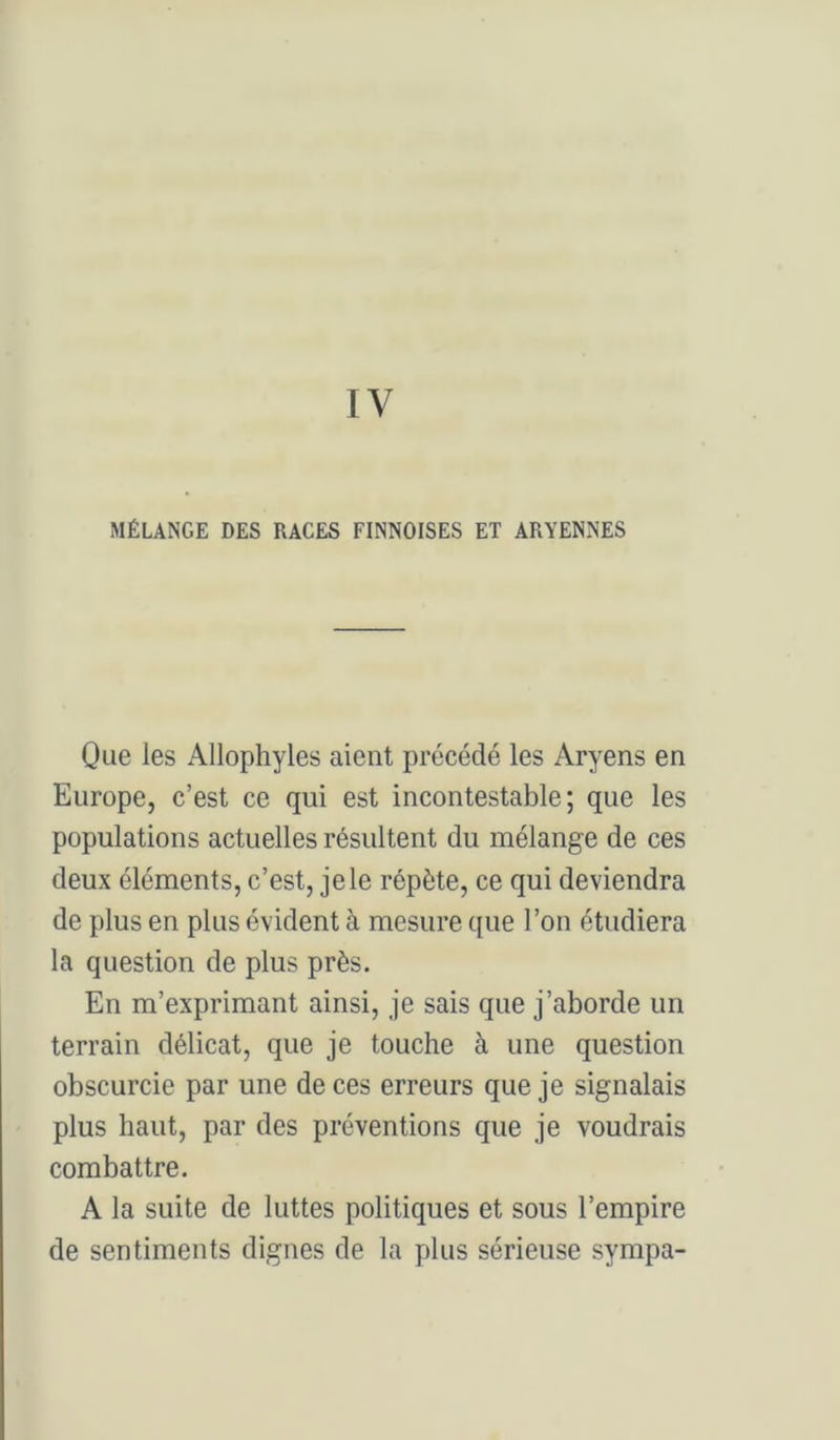 MÉLANGE DES RACES FINNOISES ET ARYENNES Que les Allophyles aient précédé les Aryens en Europe, c’est ce qui est incontestable; que les populations actuelles résultent du mélange de ces deux éléments, c’est, je le répète, ce qui deviendra de plus en plus évident à mesure que l’on étudiera la question de plus près. En m’exprimant ainsi, je sais que j’aborde un terrain délicat, que je touche à une question obscurcie par une de ces erreurs que je signalais plus haut, par des préventions que je voudrais combattre. A la suite de luttes politiques et sous l’empire de sentiments dignes de la plus sérieuse sympa-