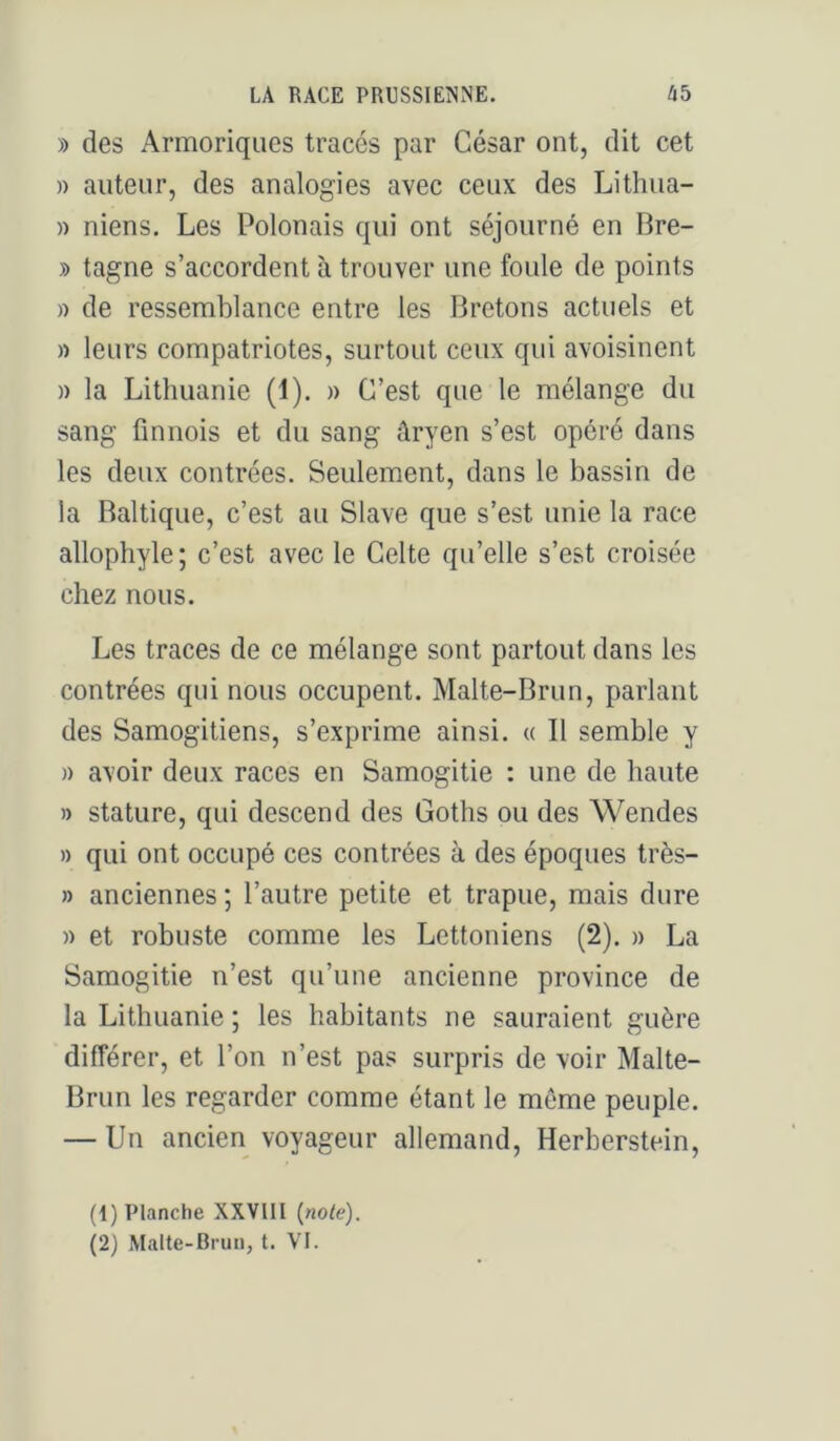 » des Armoriqiies tracés par César ont, dit cet » auteur, des analogies avec ceux des Lithua- » niens. Les Polonais qui ont séjourné en Bre- » tagne s’accordent à trouver une foule de points » de ressemblance entre les Bretons actuels et n leurs compatriotes, surtout ceux qui avoisinent » la Lithuanie (1). » C’est que le mélange du sang finnois et du sang âryen s’est opéré dans les deux contrées. Seulement, dans le bassin de la Baltique, c’est au Slave que s’est unie la race allophyle; c’est avec le Celte qu’elle s’est croisée chez nous. Les traces de ce mélange sont partout dans les contrées qui nous occupent. Malte-Brun, parlant des Samogitiens, s’exprime ainsi. « Il semble y )) avoir deux races en Samogitie : une de haute » stature, qui descend des Goths ou des Wendes » qui ont occupé ces contrées à des époques très- » anciennes ; l’autre petite et trapue, mais dure )) et robuste comme les Lettoniens (2). » La Samogitie n’est qu’une ancienne province de la Lithuanie; les habitants ne sauraient guère différer, et l’on n’est pas surpris de voir Malte- Brun les regarder comme étant le môme peuple. — Un ancien voyageur allemand, Herberstein, (1) Planche XXVIII {note). (2) Malte-Brun, t. VI.
