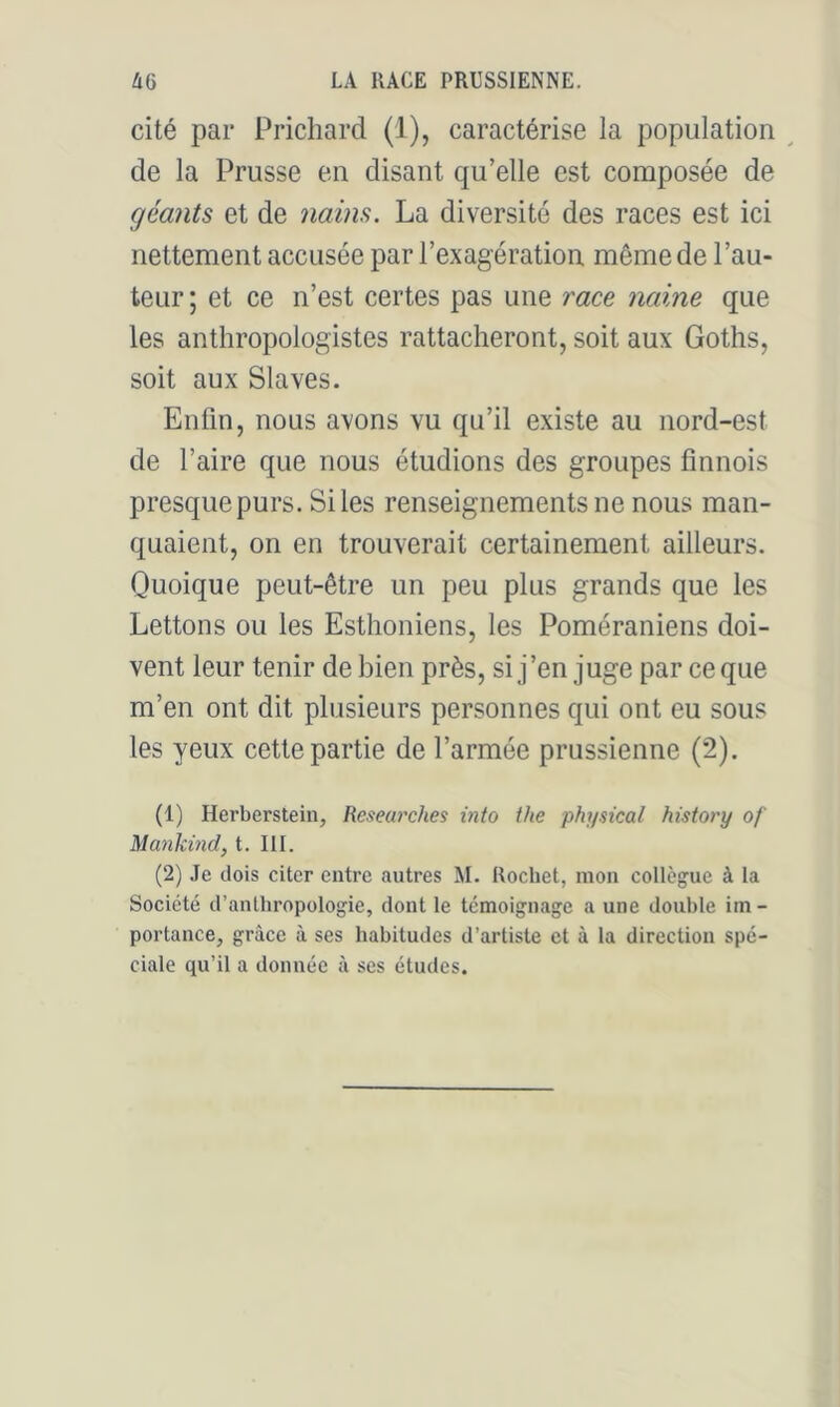 cité par Prichard (1), caractérise la population ^ de la Prusse en disant qu’elle est composée de géants et de nains. La diversité des races est ici nettement accusée par l’exagération même de l’au- teur; et ce n’est certes pas une race naine que les anthropologistes rattacheront, soit aux Goths, soit aux Slaves. Enfin, nous avons vu qu’il existe au nord-est de l’aire que nous étudions des groupes finnois presque purs. Si les renseignements ne nous man- quaient, on en trouverait certainement ailleurs. Quoique peut-être un peu plus grands que les Lettons ou les Esthoniens, les Poméraniens doi- vent leur tenir de bien près, si j’en juge par ce que m’en ont dit plusieurs personnes qui ont eu sous les yeux cette partie de l’armée prussienne (2). (1) Herberstein, Keseurches into the physical history of Mankind, t. III. (2) .le dois citer entre autres M. Rochet, mou collègue à la Société d’anthropologie, dont le témoignage a une double im- portance, grâce à ses habitudes d’artiste et à la direction spé- ciale qu’il a donnée à ses études.