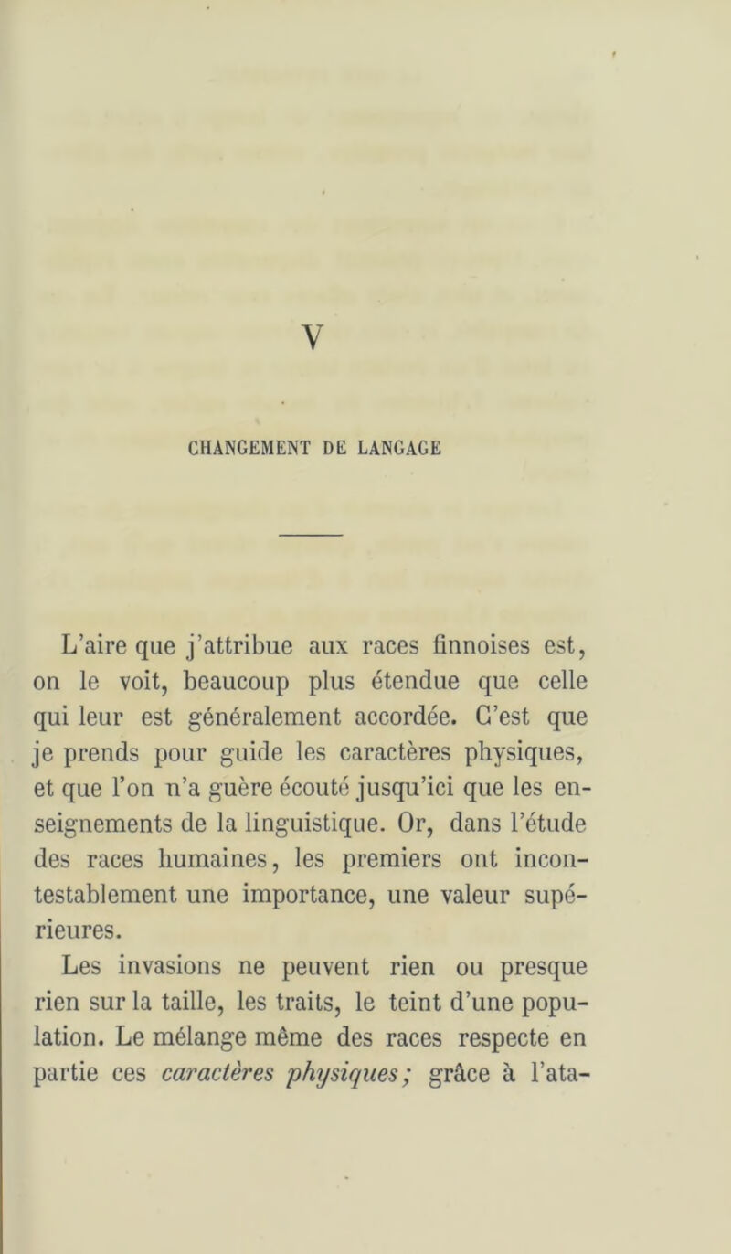 CHANGEMENT DE LANGAGE L’aire que j’attribue aux races finnoises est, on le voit, beaucoup plus étendue que celle qui leur est généralement accordée. C’est que je prends pour guide les caractères physiques, et que l’on n’a guère écouté jusqu’ici que les en- seignements de la linguistique. Or, dans l’étude des races humaines, les premiers ont incon- testablement une importance, une valeur supé- rieures. Les invasions ne peuvent rien ou presque rien sur la taille, les traits, le teint d’une popu- lation. Le mélange même des races respecte en partie ces caractères physiques; grâce à l’ata-