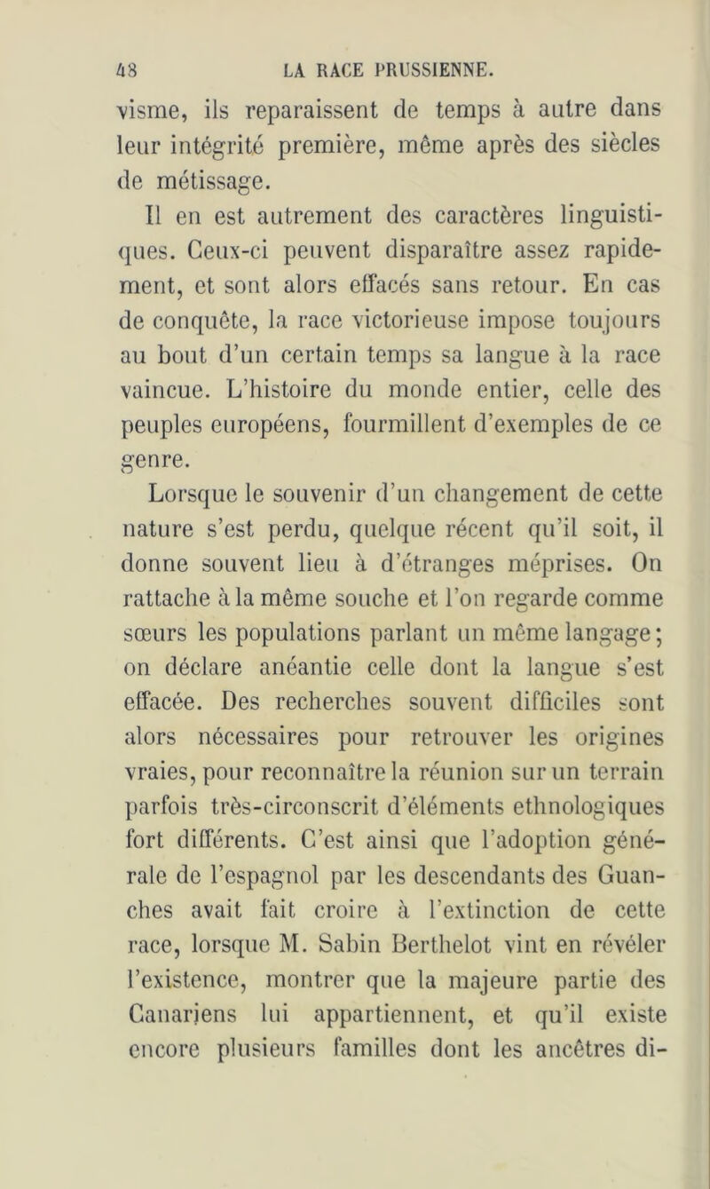 \isme, ils reparaissent de temps à autre dans leur intégrité première, même après des siècles de métissage. Il en est autrement des caractères linguisti- ques. Ceux-ci peuvent disparaître assez rapide- ment, et sont alors effacés sans retour. En cas de conquête, la race victorieuse impose toujours au bout d’un certain temps sa langue à la race vaincue. L’histoire du monde entier, celle des peuples européens, fourmillent d’exemples de ce genre. Lorsque le souvenir d’un changement de cette nature s’est perdu, quelque récent qu’il soit, il donne souvent lieu à d’étranges méprises. On rattache à la même souche et l’on regarde comme O sœurs les populations parlant un même langage; on déclare anéantie celle dont la langue s’est effacée. Des recherches souvent difficiles sont alors nécessaires pour retrouver les origines vraies, pour reconnaître la réunion sur un terrain parfois très-circonscrit d’éléments ethnologiques fort différents. C’est ainsi que l’adoption géné- rale de l’espagnol par les descendants des Guan- ches avait fait croire à l’extinction de cette race, lorsque M. Sabin Berthelot vint en révéler l’existence, montrer que la majeure partie des Canariens lui appartiennent, et qu’il existe encore plusieurs familles dont les ancêtres di-