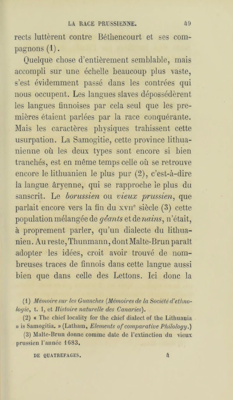 rects luttèrent contre Bétliencourt et ses com- pagnons (1). Quelque chose d’entièrement semblable, mais accompli sur une échelle beaucoup plus -vaste, s’est évidemment passé dans les contrées qui nous occupent. Les langues slaves dépossédèrent les langues ünnoises par cela seul que les pre- mières étaient parlées par la race conquérante. Mais les caractères physiques trahissent cette usurpation. La Samogitie, cette province lithua- nienne où les deux types sont encore si bien tranchés, est en même temps celle où se retrouve encore le lithuanien le plus pur (2), c’est-à-dire la langue aryenne, qui se rapproche le plus du sanscrit. Le borussie?i ou vieux prussien^ que parlait encore vers la fin du xvn® siècle (3) cette population mélangée de géants et de nains^ n’était, à proprement parler, qu’un dialecte du lithua- nien. Au reste,Thunmann, dont Malte-Brun paraît adopter les idées, croit avoir trouvé de nom- breuses traces de finnois dans cette langue aussi bien que dans celle des Lettons. Ici donc la (1) Mémoire sur les Guanches {Mémoires de la Société d’ethno- logie, t. I, et Histoire naturelle des Canaries). (2) O The chief locality for the cliicf dialect of tbe Lithuania » is Samogitia. » (Lathain, Eléments of comparative Philology.) (3) Malte-Brun donne comme date de l’extinction du vieux prussien l’année 1683. DE QUATREFAGES. 4