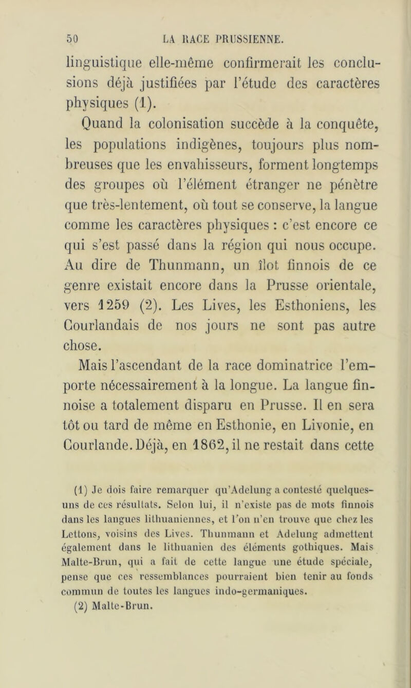 linguistique elle-même confirmerait les conclu- sions déjà justifiées par l’étude des caractères physiques (1). Quand la colonisation succède à la conquête, les populations indigènes, toujours plus nom- breuses que les envahisseurs, forment longtemps des groupes où l’élément étranger ne pénètre que très-lentement, où tout se conserve, la langue comme les caractères physiques : c’est encore ce qui s’est passé dans la région qui nous occupe. Au dire de Thunmann, un îlot finnois de ce genre existait encore dans la Prusse orientale, vers 1259 (2). Les Lives, les Esthoniens, les Gourlandais de nos jours ne sont pas autre chose. Mais l’ascendant de la race dominatrice l’em- porte nécessairement à la longue. La langue fin- noise a totalement disparu en Prusse. Il en sera tôt ou tard de même en Esthonie, en Livonie, en Gourlande.Déjà, en 1862, il ne restait dans cette (1) Je dois faire remarquer qu’Adelung a contesté quelques- uns de ces rcsullals. Selon lui, il n’existe pas de mots finnois dans les langues lithuaniennes, et l’on n’en trouve que chez les Lettons, voisins des Lives. Thunmann et Adelung admettent egalement dans le lithuanien des éléments gothiques. Mais Malte-Brun, qui a fait de cette langue une étude spéciale, pense que ces ressemblances pourraient bien tenir au fonds commun de toutes les langues indo-germaniques. (2) Malte-Brun.