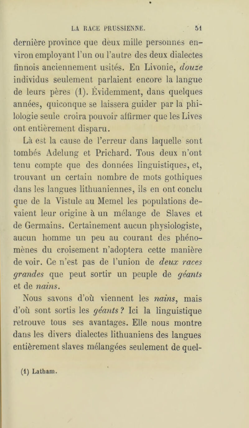 dernière province que deux mille personnes en- viron employant l’un ou l’autre des deux dialectes finnois anciennement usités. En Livonie, douze individus seulement parlaient encore la langue de leurs pères (1). Evidemment, dans quelques années, quiconque se laissera guider par la phi- lologie seule croira pouvoir affirmer que les Lives ont entièrement disparu. Là est la cause de l’erreur dans laquelle sont tombés Adelung et Prichard. Tous deux n’ont tenu compte que des données linguistiques, et, trouvant un certain nombre de mots gothiques dans les langues lithuaniennes, ils en ont conclu gue de la Vistule au Memel les populations de- vaient leur origine à un mélange de Slaves et de Germains. Certainement aucun physiologiste, aucun homme un peu au courant des phéno- mènes du croisement n’adoptera cette manière de voir. Ce n’est pas de l’union de deux races grandes que peut sortir un peuple de géants et de nains. Nous savons d’où viennent les nains, mais d’où sont sortis les géants ? Ici la linguistique retrouve tous ses avantages. Elle nous montre dans les divers dialectes lithuaniens des langues entièrement slaves mélangées seulement de quel- (1) Latham.