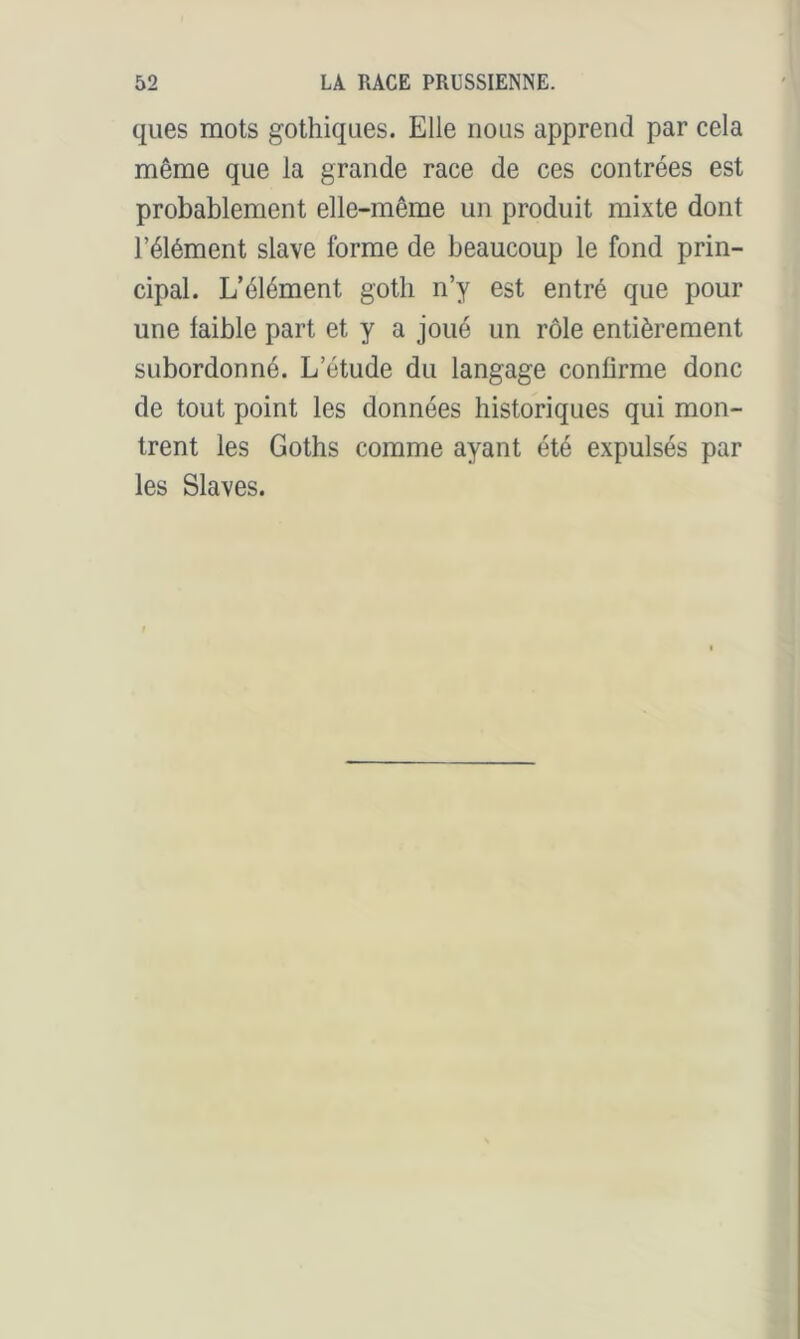 ques mots gothiques. Elle nous apprend par cela même que la grande race de ces contrées est probablement elle-même un produit mixte dont l’élément slave forme de beaucoup le fond prin- cipal. L’élément goth n’y est entré que pour une faible part et y a joué un rôle entièrement subordonné. L’étude du langage confirme donc de tout point les données historiques qui mon- trent les Goths comme ayant été expulsés par les Slaves.