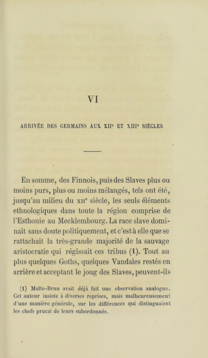 ARRIVÉE DES GERMAINS AUX XII« ET XIII* SIÈCLES En somme, des Finnois, puis des Slaves plus ou moins purs, plus ou moins mélangés, tels ont été, jusqu’au milieu du xii® siècle, les seuls éléments ethnologiques dans toute la région comprise de l’Esthonie au Mecklembourg. La race slave domi- nait sans doute politiquement, et c’est à elle que se rattachait la très-grande majorité de la sauvage aristocratie qui régissait ces tribus (1). Tout au plus quelques Goths, quelques Vandales restés en arrière et acceptant le joug des Slaves, peuvent-ils (1) Malte-Brun avait déjà fait une observation analogue. Cet auteur insiste à diverses reprises, mais malheureusement d’une manière générale, sur les différences qui distinguaient les chefs pruczi de leurs subordonnés.