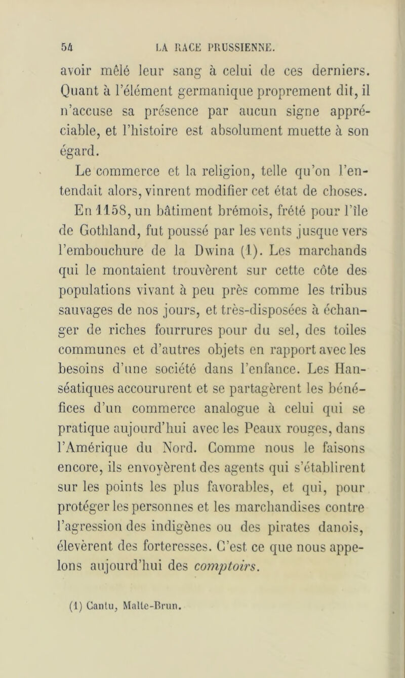 avoir mêlé leur sang à celui de ces derniers. Quant à l’élément germanique proprement dit, il n’accuse sa présence par aucun signe appré- ciable, et l’histoire est absolument muette à son égard. Le commerce et la religion, telle qu’on l’en- tendait alors, vinrent modifier cet état de choses. En H58, un bâtiment brémois, frété pour l’île de Gothland, fut poussé par les vents jusque vers l’embouchure de la Dwina (1), Les marchands qui le montaient trouvèrent sur cette côte des populations vivant à peu près comme les tribus sauvages de nos jours, et très-disposées à échan- ger de riches fourrures pour du sel, des toiles communes et d’autres objets en rapport avec les besoins d’une société dans l’enfance. Les Han- séatiques accoururent et se partagèrent les béné- fices d’un commerce analogue à celui qui se pratique aujourd’hui avec les Peaux rouges, dans Exâmérique du Nord. Comme nous le faisons encore, ils envoyèrent des agents qui s’établirent sur les points les plus favorables, et qui, pour protéger les personnes et les marchandises contre l’agression des indigènes ou des pirates danois, élevèrent des forteresses. C’est ce que nous appe- lons aujourd’hui des cojnptoirs. (1) Canlu, Malle-Rnm.