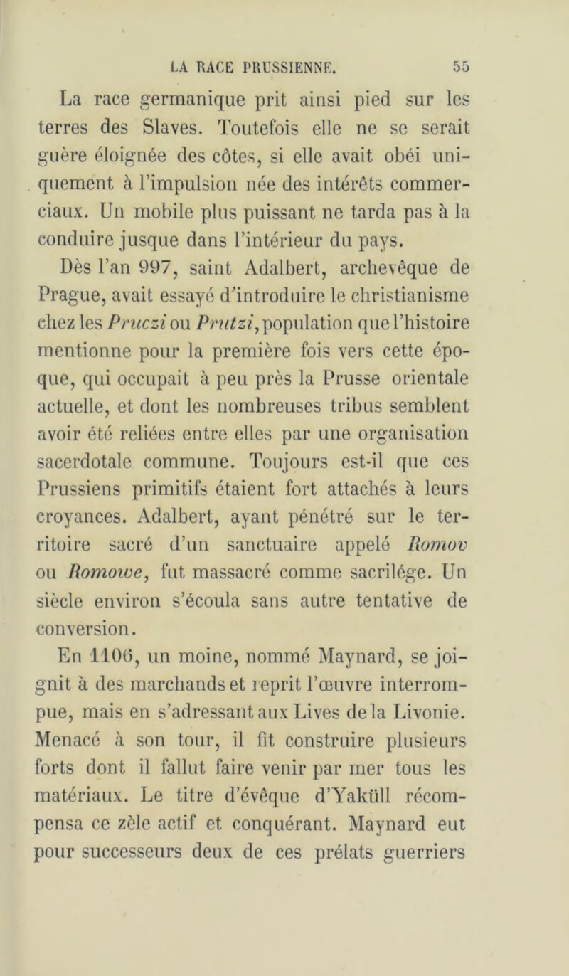 La race germanique prit ainsi pied sur les terres des Slaves. Toutefois elle ne se serait guère éloignée des côtes, si elle avait obéi uni- quement à l’impulsion née des intérêts commer- ciaux. Un mobile plus puissant ne tarda pas à la conduire jusque dans l’intérieur du pays. Dès l’an 997, saint Adalbert, archevêque de Prague, avait essayé d'introduire le christianisme chez les Pniczi ou population que l’histoire mentionne pour la première fois vers cette épo- que, qui occupait à peu près la Prusse orientale actuelle, et dont les nombreuses tribus semblent avoir été reliées entre elles par une organisation sacerdotale commune. Toujours est-il que ces Prussiens primitifs étaient fort attachés à leurs croyances. Adalbert, ayant pénétré sur le ter- ritoire sacré d’un sanctuaire appelé Romov ou Romoiue, fut massacré comme sacrilège. Un siècle environ s’écoula sans autre tentative de conversion. En 1106, un moine, nommé Maynard, se joi- gnit à des marchands et reprit l’œuvre interrom- pue, mais en s’adressant aux Lives delà Livonie. Menacé à son tour, il fit construire plusieurs forts dont il fallut faire venir par mer tous les matériaux. Le titre d’évêque d’Yaküll récom- pensa ce zèle actif et conquérant. Maynard eut pour successeurs deux de ces prélats guerriers