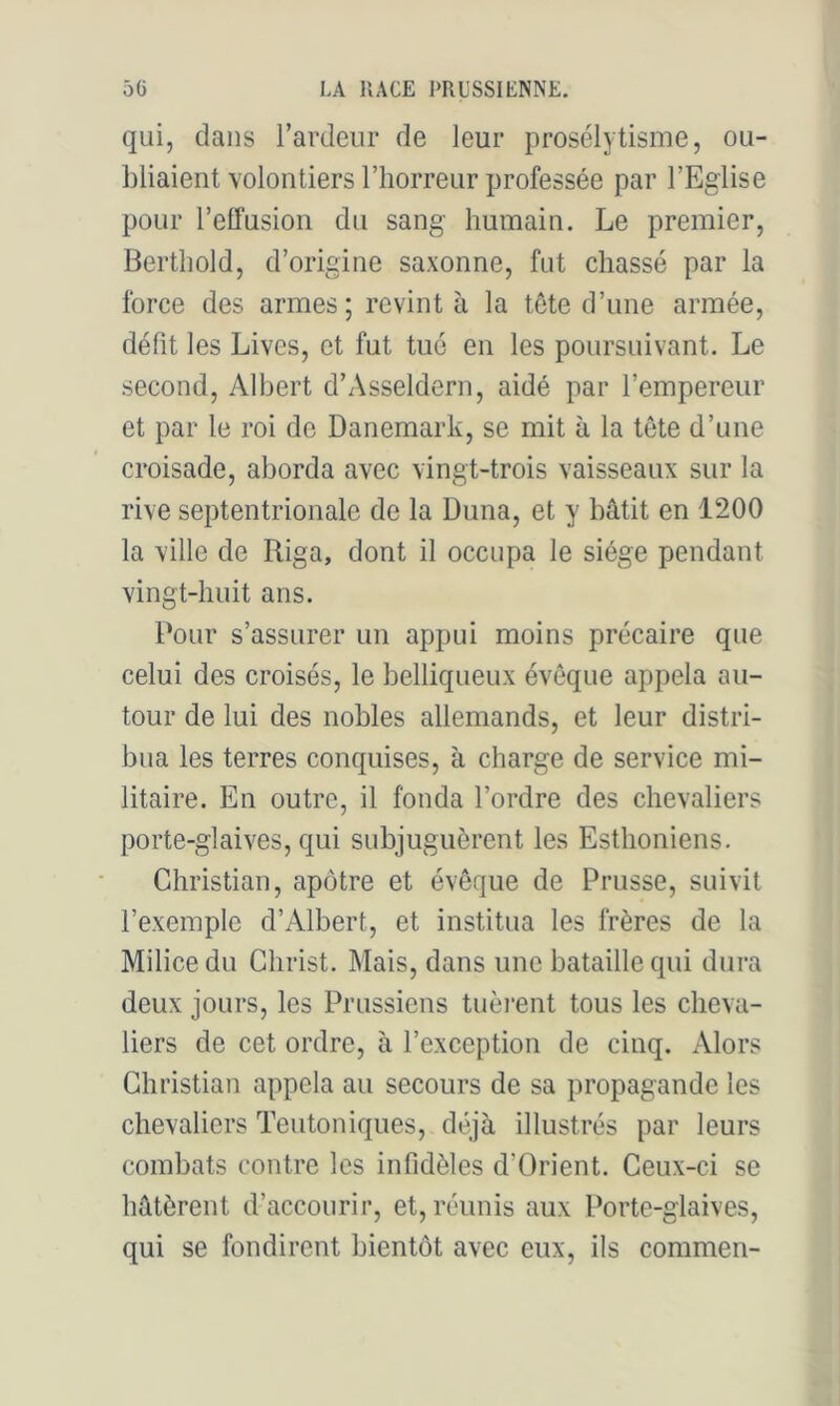 qui, dans l’ardeur de leur prosélytisme, ou- bliaient volontiers l’horreur professée par l’Eglise pour relï'usion du sang humain. Le premier, Berthold, d’origine saxonne, fut chassé par la force des armes; revint à la tête d’une armée, défit les Lives, et fut tué en les poursuivant. Le second, Albert d’Asseldern, aidé par l’empereur et par le roi de Danemark, se mit à la tête d’une croisade, aborda avec vingt-trois vaisseaux sur la rive septentrionale de la Duna, et y bâtit en 1200 la ville de Riga, dont il occupa le siège pendant vingt-huit ans. Pour s’assurer un appui moins précaire que celui des croisés, le belliqueux évêque appela au- tour de lui des nobles allemands, et leur distri- bua les terres conquises, à charge de service mi- litaire. En outre, il fonda l’ordre des chevaliers porte-glaives, qui subjuguèrent les Esthoniens. Christian, apôtre et évêque de Prusse, suivit l’exemple d’Albert, et institua les frères de la Milice du Christ. Mais, dans une bataille qui dura deux jours, les Prussiens tuèi*ent tous les cheva- liers de cet ordre, à l’exception de cinq. Alors Christian appela au secours de sa propagande les chevaliers Teutoniques, déjà illustrés par leurs combats contre les infidèles d’Orient. Ceux-ci se hâtèrent d’accourir, et, réunis aux Porte-glaives, qui se fondirent bientôt avec eux, ils commen-