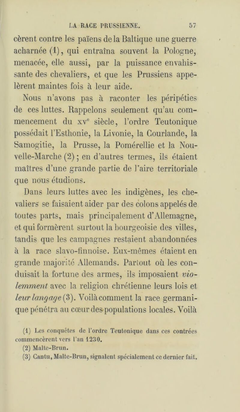 cèrent contre les païens delà Baltique une guerre acharnée (1), qui entraîna souvent la Pologne, menacée, elle aussi, par la puissance envahis- sante des chevaliers, et que les Prussiens appe- lèrent maintes fois à leur aide. Nous n’avons pas à raconter les péripéties de ces luttes. Rappelons seulement qu’au com- mencement du XV® siècle, l’ordre Teutonique possédait l’Esthonie, la Livonie, la Courlande, la Samogitie, la Prusse, la Pomérellie et la Nou- velle-Marche (2) ; en d’autres termes, ils étaient maîtres d’une grande partie de Paire territoriale que nous étudions. Dans leurs luttes avec les indigènes, les che- valiers se faisaient aider par des colons appelés de toutes parts, mais principalement d’Allemagne, et qui formèrent surtout la bourgeoisie des villes, tandis que les campagnes restaient abandonnées à la race slavo-finnoise. Eux-mêmes étaient en grande majorité Allemands. Partout où les con- duisait la fortune des armes, ils imposaient vio- lemment avec la religion chrétienne leurs lois et leur langage (V). Voilàcomment la race germani- que pénétra au cœur dès-populations locales. Voilà (1) Les conquêtes de l’ordre Teutonique dans ces contrées commencèrent vers l’an 1280. (2) Malte-Brun. (3) Cantu, Malte-Brun, signalent spécialement ce dernier fait.