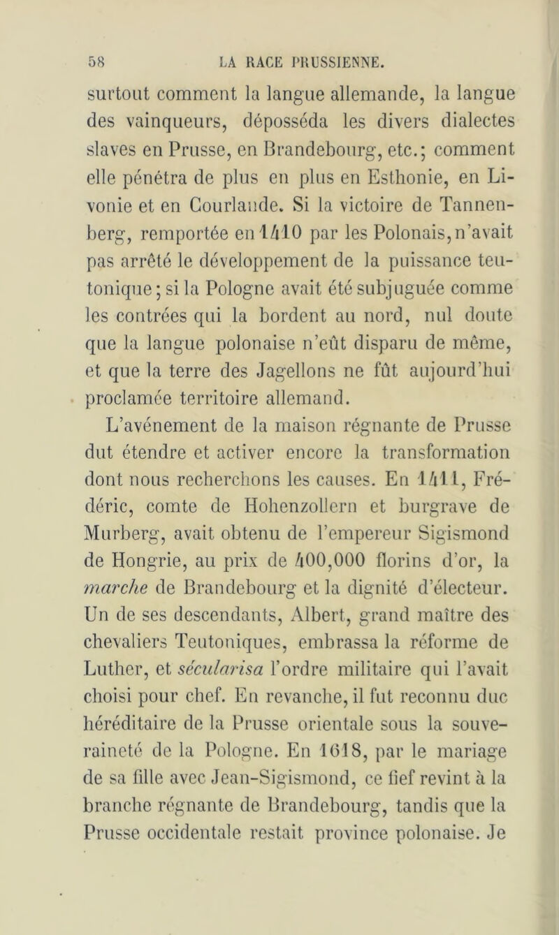surtout comment la langue allemande, la langue des vainqueurs, déposséda les divers dialectes slaves en Prusse, en Brandebourg, etc.; comment elle pénétra de plus en plus en Esthonie, en Li- vonie et en Courlaiide. Si la victoire de Tannen- berg, remportée enl/ilO par les Polonais,n’avait pas arrêté le développement de la puissance teu- tonique ; si la Pologne avait été subjuguée comme les contrées qui la bordent au nord, nul doute que la langue polonaise n’eût disparu de môme, et que la terre des Jagellons ne fût aujourd’hui . proclamée territoire allemand. L’avénement de la maison régnante de Prusse dut étendre et activer encore la transformation dont nous recherchons les causes. En J/jl l, Fré- déric, comte de Hohenzollern et burgrave de Murberg, avait obtenu de l’empereur Sigismond de Hongrie, au prix de /i00,000 florins d’or, la marche de Brandebourg et la dignité d’électeur. Un de ses descendants, Albert, grand maître des chevaliers Teutoniques, embrassa la réforme de Luther, et sécularisa l’ordre militaire qui l’avait choisi pour chef. En revanche, il fut reconnu duc héréditaire de la Prusse orientale sous la souve- raineté de la Pologne. En 1018, par le mariage de sa fille avec Jean-Sigismond, ce fief revint à la branche régnante de Brandebourg, tandis que la Prusse occidentale restait province polonaise. Je