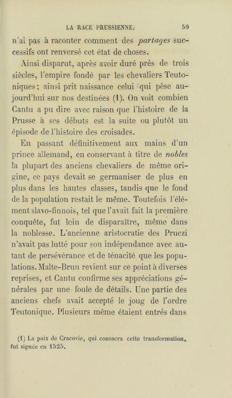 n’ai pas à raconter comment des partages suc- cessifs ont renversé cet état de choses. Ainsi disparut, après avoir duré près de trois siècles, l’empire fondé par les chevaliers Teuto- niques; ainsi prit naissance celui'qui pèse au- jourd’hui sur nos destinées (1). On voit combien Cantu a pu dire avec raison que l’histoire de la Prusse à ses débuts est la suite ou plutôt un épisode de l’histoire des croisades. En passant définitivement aux mains d’un prince allemand, en conservant à titre de nobles la plupart des anciens chevaliers de même ori- gine, ce pays devait se germaniser de plus en plus dans les hautes classes, tandis que le fond de la population restait le même. Toutefois l’élé- ment slavo-finnois, tel que l’avait fait la première conquête, fut loin de disparaître, même dans la noblesse. L’ancienne aristocratie des Pruczi n’avait pas lutté pour son indépendance avec au- tant de persévérance et de ténacité que les popu- lations. Malte-Brun revient sur ce point à diverses reprises, et Cantu confirme ses appréciations gé- nérales par une foule de détails. Une partie des anciens chefs avait accepté le joug de l’ordre Teutonique. Plusieurs même étaient entrés dans (1) La paix de Cracovie, qui consacra cette transformation, fut signée en 1525.
