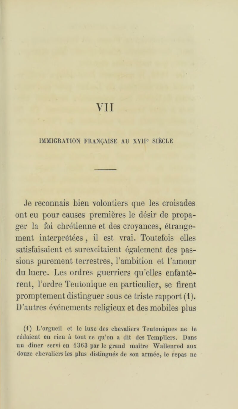 IMMIGRATION FRANÇAISE AU XVII® SIÈCLE Je reconnais bien volontiers que les croisades ont eu pour causes premières le désir de propa- ger la foi chrétienne et des croyances, étrange- ment interprétées, il est vrai. Toutefois elles satisfaisaient et surexcitaient également des pas- sions purement terrestres, l’ambition et l’amour du lucre. Les ordres guerriers qu’elles enfantè- rent, l’ordre Teutonique en particulier, se firent promptement distinguer sous ce triste rapport (i). D’autres événements religieux et des mobiles plus (t) L’orgueil et le luxe des chevaliers Teutoniques ne le cédaient en rien à tout ce qu’on a dit des Templiers. Dans un dîner servi eu 1363 par le grand maître Wallenrod aux douze chevaliers les plus distingués de son armée, le repas ne
