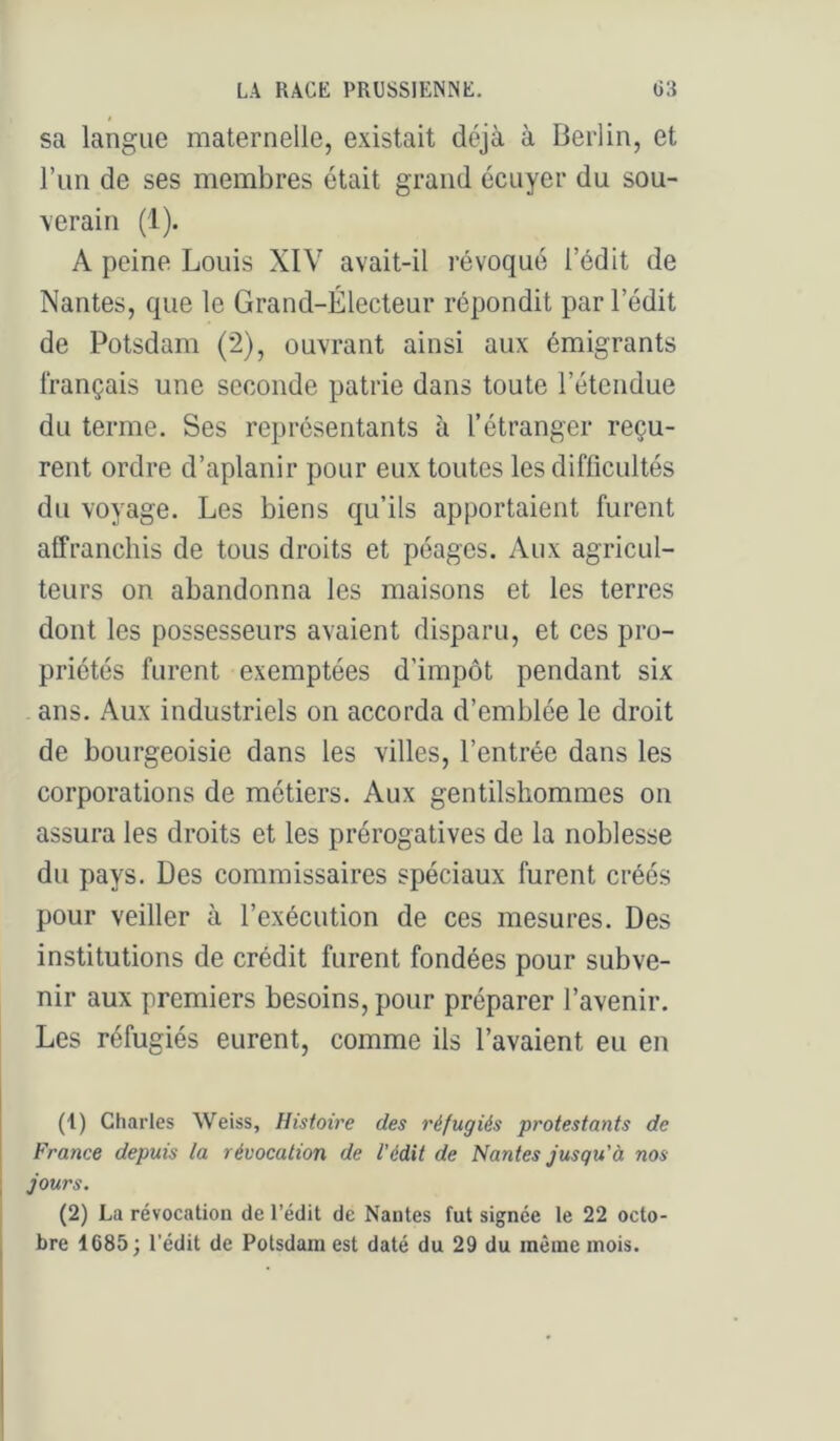$ sa langue maternelle, existait déjà à Berlin, et l’im de ses membres était grand écuyer du sou- \erain (1). A peine Louis XIV avait-il révoqué l’édit de Nantes, que le Grand-Électeur répondit par l’édit de Potsdam (2), ouvrant ainsi aux émigrants français une seconde patrie dans toute l’étendue du terme. Ses représentants à l’étranger reçu- rent ordre d’aplanir pour eux toutes les difficultés du voyage. Les biens qu’ils apportaient furent affranchis de tous droits et péages. Aux agricul- teurs on abandonna les maisons et les terres dont les possesseurs avaient disparu, et ces pro- priétés furent exemptées d’impôt pendant six ans. Aux industriels on accorda d’emblée le droit de bourgeoisie dans les villes, l’entrée dans les corporations de métiers. Aux gentilshommes on assura les droits et les prérogatives de la noblesse du pays. Des commissaires spéciaux furent créés pour veiller à l’exécution de ces mesures. Des institutions de crédit furent fondées pour subve- nir aux premiers besoins, pour préparer l’avenir. Les réfugiés eurent, comme ils l’avaient eu en (1) Charles Weiss, Histoire des réfugiés protestants de France depuis la révocation de l'édit de Nantes jusqu'à nos jours. (2) La révocation de l’édit de Nantes fut signée le 22 octo- bre 1685 ; l’édit de Potsdam est daté du 29 du même mois.