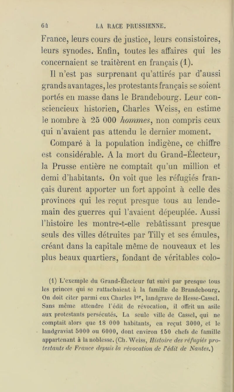 France, leurs cours de justice, leurs consistoires, leurs synodes. Enfin, toutes les affaires qui les concernaient se traitèrent en français (1). Il n’est pas surprenant qu’attirés par d’aussi grands avantages, les protestants français se soient portés en masse dans le Brandebourg. Leur con- sciencieux historien, Charles Weiss, en estime le nombre à 25 000 hommes^ non compris ceux qui n’avaient pas attendu le dernier moment. Comparé à la population indigène, ce chiffre est considérable. A la mort du Grand-Électeur, la Prusse entière ne comptait qu’un million et demi d’habitants. On voit que les réfugiés fran- çais durent apporter un fort appoint à celle des provinces qui les reçut presque tous au lende- main des guerres qui l’avaient dépeuplée. Aussi l’histoire les montre-t-elle rebâtissant presque seuls des villes détruites par Tilly et ses émules, créant dans la capitale même de nouveaux et les plus beaux quartiers, fondant de véritables colo- (1) L’exemple du Grand-Électeur fut suivi par presque tous les princes qui se rattachaient à la famille de Brandebourg:. On doit citer parmi eux Charles 1®^, landg:rave de Hesse-Cassel. Sans même attendre l’édit de révocation, il offrit un asile aux protestants persécutés. La seule ville de Cassel, qui ne comptait alors que 18 000 habitants, en reçut 3000, et le landgraviat 5000 ou 6000, dont environ 150 chefs de famille appartenant à la noblesse. (Ch. Weiss, Histoire des réfugiés pro- testants de France depuis ta révocation de l'édit de Nantes.)