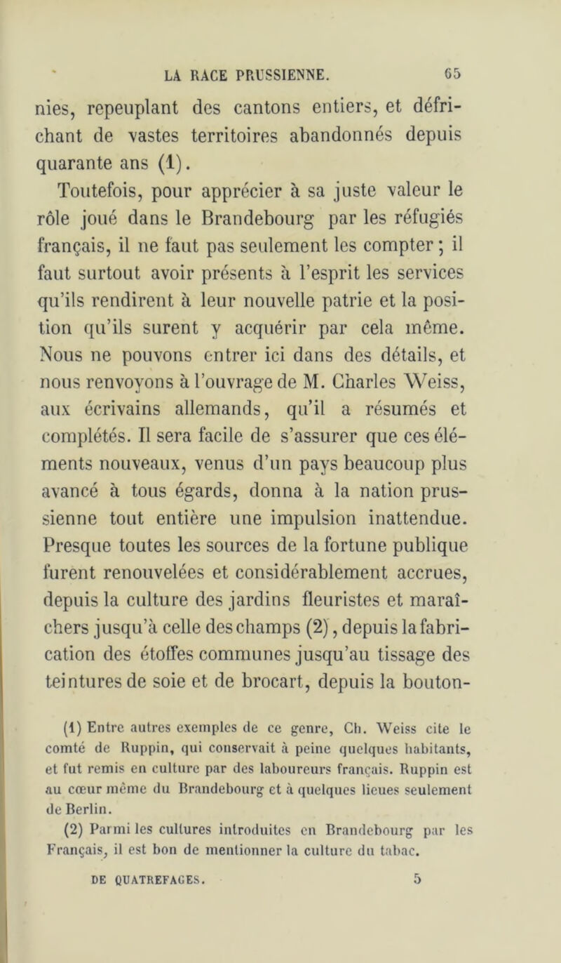 nies, repeuplant des cantons entiers, et défri- chant de \astes territoires abandonnés depuis quarante ans (1). Toutefois, pour apprécier à sa juste valeur le rôle joué dans le Brandebourg par les réfugiés français, il ne faut pas seulement les compter ; il faut surtout avoir présents à l’esprit les services qu’ils rendirent à leur nouvelle patrie et la posi- tion qu’ils surent y acquérir par cela même. Nous ne pouvons entrer ici dans des détails, et nous renvoyons à l’ouvrage de M. Charles Weiss, aux écrivains allemands, qu’il a résumés et complétés. Il sera facile de s’assurer que ces élé- ments nouveaux, venus d’un pays beaucoup plus avancé à tous égards, donna à la nation prus- sienne tout entière une impulsion inattendue. Presque toutes les sources de la fortune publique furent renouvelées et considérablement accrues, depuis la culture des jardins fleuristes et maraî- chers jusqu’à celle des champs (2), depuis la fabri- cation des étoffes communes jusqu’au tissage des teintures de soie et de brocart, depuis la bouton- (1) Entre autres exemples de ce genre, Ch. W^eiss cite le comté de Ruppin, qui conservait à peine quelques habitants, et fut remis en culture par des laboureurs français. Ruppin est au cœur même du Rrandebourg et à quelques lieues seulement de Berlin. (2) Parmi les cultures introduites en Brandebourg par les Français, il est bon de mentionner la culture du tabac. DE QUATREFACE.S. 5