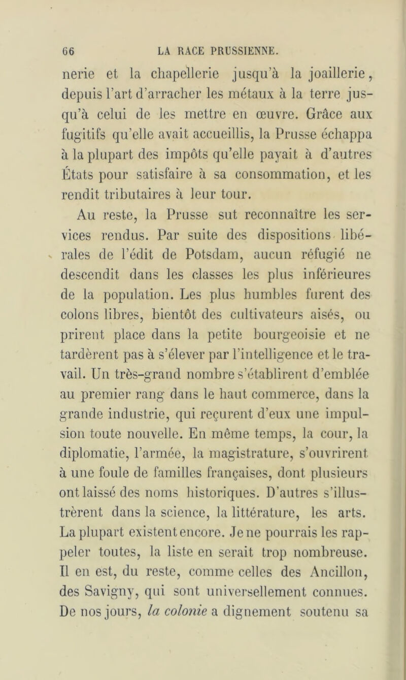 nerie et la chapellerie jusqu’à la joaillerie, depuis l’art d’arracher les métaux à la terre jus- qu’à celui de les mettre eu œuvre. Grâce aux fugitifs qu’elle avait accueillis, la Prusse échappa à la plupart des impôts qu’elle payait à d’autres États pour satisfaire à sa consommation, et les rendit tributaires à leur tour. Au reste, la Prusse sut reconnaître les ser- vices rendus. Par suite des dispositions libé- V raies de l’édit de Potsdam, aucun réfugié ne descendit dans les classes les plus inférieures de la population. Les plus humbles furent des colons libres, bientôt des cultivateurs aisés, ou prirent place dans la petite bourgeoisie et ne tardèrent pas à s’élever par l’intelligence et le tra- vail. Un très-grand nombre s’établirent d’emblée au premier rang dans le haut commerce, dans la grande industrie, qui reçurent d’eux une impul- sion toute nouvelle. En même temps, la cour, la diplomatie, l’armée, la magistrature, s’ouvrirent à une foule de familles françaises, dont plusieurs ont laissé des noms historiques. D’autres s’illus- trèrent dans la science, la littérature, les arts. La plupart existent encore. Jene pourrais les rap- peler toutes, la liste en serait trop nombreuse. Il en est, du reste, comme celles des Ancillon, des Savigny, qui sont universellement connues. De nos jours, la colonie a dignement soutenu sa