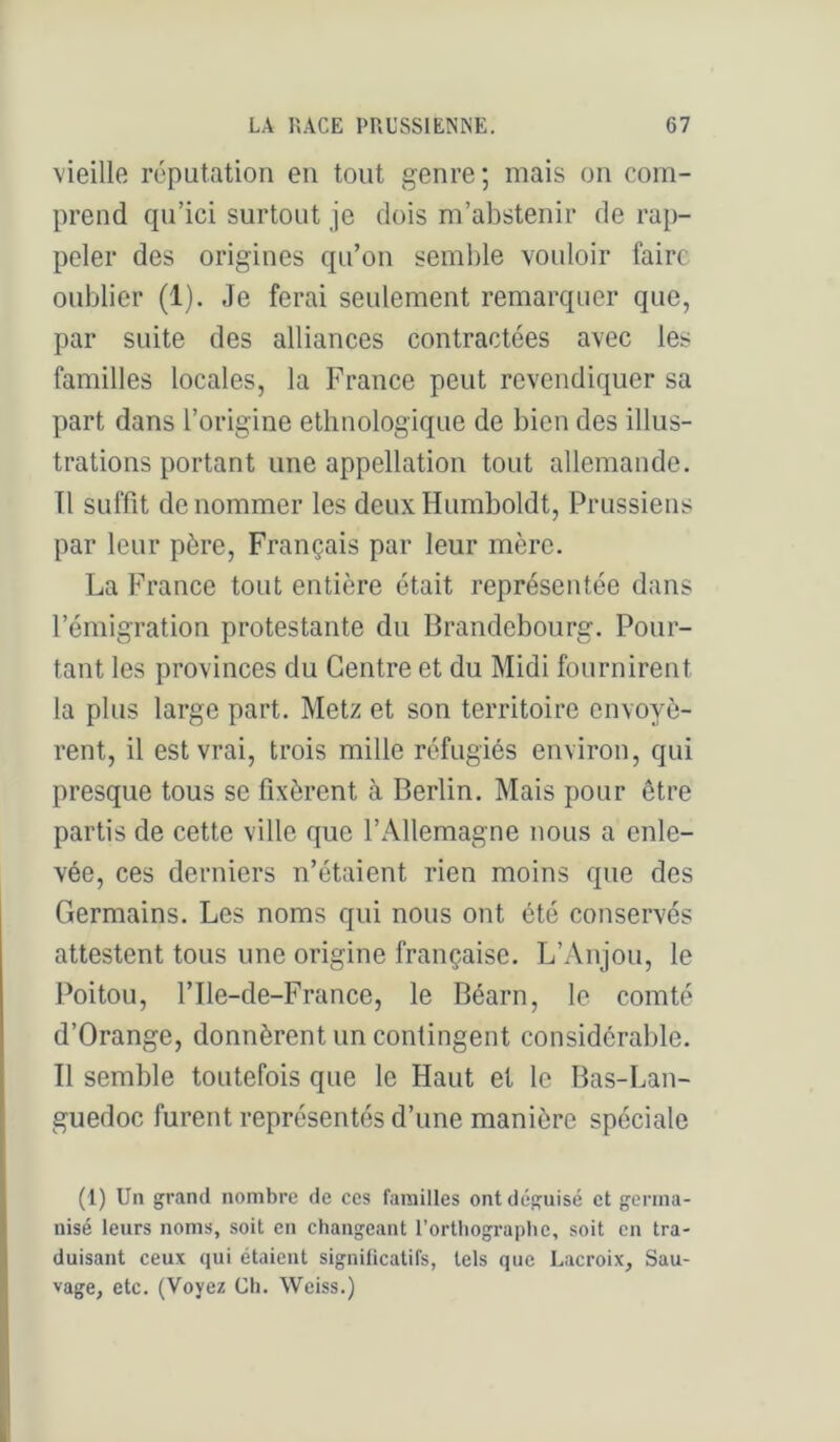 vieille réputation en tout genre; mais on com- prend qu’ici surtout je dois m’abstenir de rap- peler des origines qu’on semble vouloir faire oublier (1). Je ferai seulement remarquer que, par suite des alliances contractées avec les familles locales, la France peut revendiquer sa part dans l’origine ethnologique de bien des illus- trations portant une appellation tout allemande. Tl suffit de nommer les deux Humboldt, Prussiens par leur père. Français par leur mère, La France tout entière était représentée dans l’émigration protestante du Brandebourg. Pour- tant les provinces du Centre et du Midi fournirent la plus large part. Metz et son territoire envoyè- rent, il est vrai, trois mille réfugiés environ, qui presque tous se fixèrent à Berlin. Mais pour être partis de cette ville que l’Allemagne nous a enle- vée, ces derniers n’étaient rien moins que des Germains. Les noms qui nous ont été conservés attestent tous une origine française. L’Anjou, le Poitou, l’Ile-de-France, le Béarn, le comté d’Orange, donnèrent un contingent considérable. Il semble toutefois que le Haut et le Bas-Lan- guedoc furent représentés d’une manière spéciale (1) Un grand nombre de ces familles ont déguisé et germa- nisé leurs noms, soit en changeant l’orthographe, soit en tra- duisant ceux qui étaient significatifs, tels que Lacroix, Sau- vage, etc. (Voyez Ch. Weiss.)