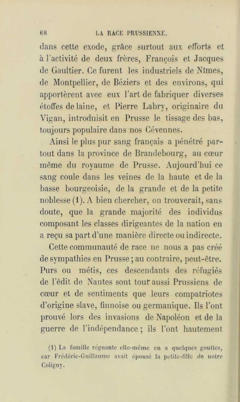dans cette exode, grâce surtout aux efforts et à l’activité de deux frères, François et Jacques de Gaultier. Ce furent les industriels de Nîmes, de Montpellier, de Béziers et des environs, qui apportèrent avec eux l’art de fabriquer diverses étoffes de laine, et Pierre Labry, originaire du Vigan, introduisit en Prusse le tissage des bas, toujours populaire dans nos Gévennes. Ainsi le plus pur sang français a pénétré par- tout dans la province de Brandebourg, au cœur même du royaume de Prusse. Aujourd’hui ce sang coule dans les veines de la haute et de la basse bourgeoisie, de la grande et de la petite noblesse (1). A bien chercher, on trouverait, sans doute, que la grande majorité des individus composant les classes dirigeantes de la nation en a reçu sa part d’une manière directe ou indirecte. Cette communauté de race ne nous a pas créé de sympathies en Prusse ; au contraire, peut-être. Purs ou métis, ces descendants des réfugiés de l’édit de Nantes sont tout* aussi Prussiens de cœur et de sentiments que leurs compatriotes d’origine slave, finnoise ou germanique. Ils l’ont prouvé lors des invasions de Napoléon et de la guerre de l’indépendance ; ils l’ont hautement (1) La l'aniillc régnante ellc-mème en a quelques gouttes, car Frédéric-Guillaume avait épousé la petite-fille de notre Coligny.