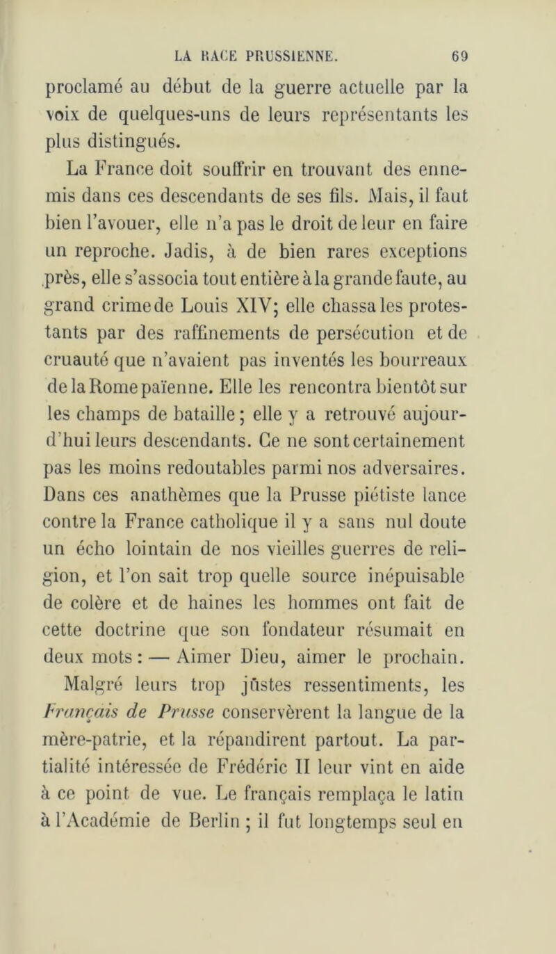proclamé au début de la guerre actuelle par la voix de quelques-uns de leurs représentants les plus distingués. La France doit souffrir en trouvant des enne- mis dans ces descendants de ses fils. Mais, il faut bien l’avouer, elle n’a pas le droit de leur en faire un reproche. Jadis, à de bien rares exceptions près, elle s’associa tout entière à la grande faute, au grand crime de Louis XIV; elle chassa les protes- tants par des raffinements de persécution et de cruauté que n’avaient pas inventés les bourreaux de la Rome païenne. Elle les rencontra bientôt sur les champs de bataille ; elle y a retrouvé aujour- d’hui leurs descendants. Ce ne sont certainement pas les moins redoutables parmi nos adversaires. Dans ces anathèmes que la Prusse piétiste lance contre la France catholique il y a sans nul doute un écho lointain de nos vieilles guerres de reli- gion, et l’on sait trop quelle source inépuisable de colère et de haines les hommes ont fait de cette doctrine que son fondateur résumait en deux mots: — Aimer Dieu, aimer le prochain. Malgré leurs trop justes ressentiments, les hrtmçais de Prusse conservèrent la langue de la mère-patrie, et la répandirent partout. La par- tialité intéressée de Frédéric TI leur vint en aide à ce point de vue. TjC français remplaça le latin à l’Académie de Berlin ; il fut longtemps seul en