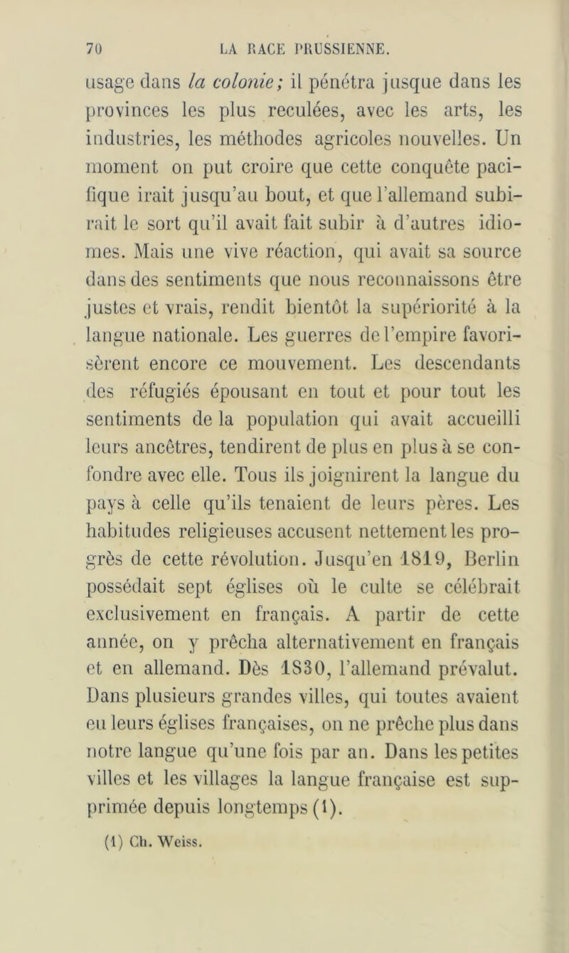 usage dans la colonie; il pénétra jusque dans les provinces les plus reculées, avec les arts, les industries, les méthodes agricoles nouvelles. Un moment on put croire que cette conquête paci- fique irait jusqu’au bout, et que l’allemand subi- rait le sort qu’il avait fait subir à d’autres idio- mes. Mais une vive réaction, qui avait sa source dans des sentiments que nous reconnaissons être justes et vrais, rendit bientôt la supériorité à la langue nationale. Les guerres de l’empire favori- sèrent encore ce mouvement. Les descendants des réfugiés épousant en tout et pour tout les sentiments de la population qui avait accueilli leurs ancêtres, tendirent de plus en plus à se con- fondre avec elle. Tous ils joignirent la langue du pays à celle qu’ils tenaient de leurs pères. Les habitudes religieuses accusent nettement les pro- grès de cette révolution. Jusqu’en 1819, Berlin possédait sept églises où le culte se célébrait exclusivement en français. A partir de cette année, on y prêcha alternativement en français et en allemand. Dès 1830, l’allemand prévalut. Dans plusieurs grandes villes, qui toutes avaient eu leurs églises françaises, on ne prêche plus dans notre langue qu’une fois par an. Dans les petites villes et les villages la langue française est sup- primée depuis longtemps (I). (1) cil. Weiss.