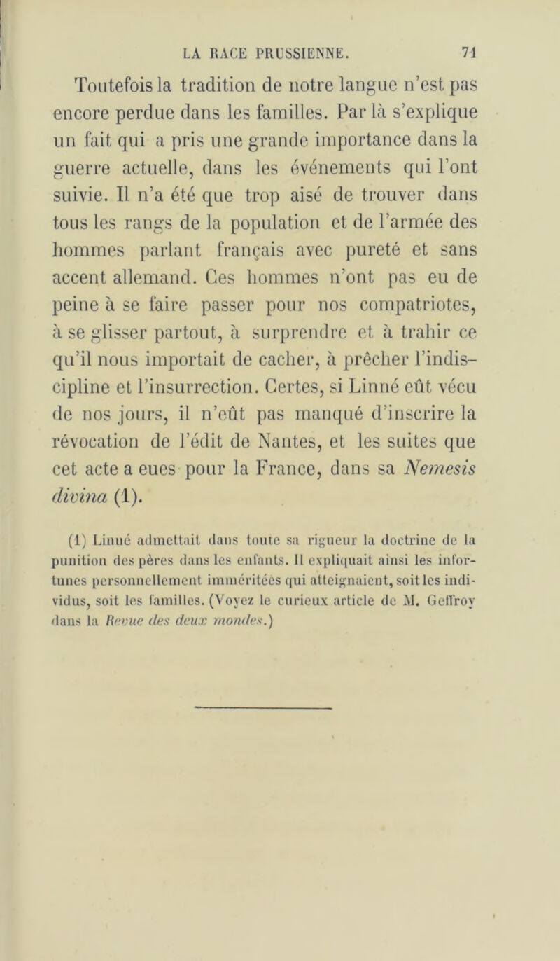 Toutefois la tradition de notre langue n’est pas encore perdue dans les familles. Par là s’explique lin fait qui a pris une grande importance dans la guerre actuelle, dans les événements qui l’ont suivie. Il n’a été que trop aisé de trouver dans tous les rangs de la population et de l’armée des hommes parlant français avec pureté et sans accent allemand. Ces hommes n’ont pas eu de peine à se faire passer pour nos compatriotes, à se glisser partout, à surprendre et à trahir ce qu’il nous importait de cacher, à prêcher l’indis- cipline et rinsurrectioii. Certes, si Linné eût vécu de nos jours, il n’eût pas manqué d’inscrire la révocation de l’édit de Nantes, et les suites que cet acte a eues pour la France, dans sa Nemesis (livina (1). (1) Linné (adnicllail dans toute sa rijjueur la doctrine de la punition des pères dans les enfants. Il expli(iuait ainsi les infor- tunes personnellement iminéritéès qui attei^niaient, soit les indi- vidus, soit les familles. (Voyez le curieux article de XL Gelfroy dans la l\nmœ des deux mondes.)