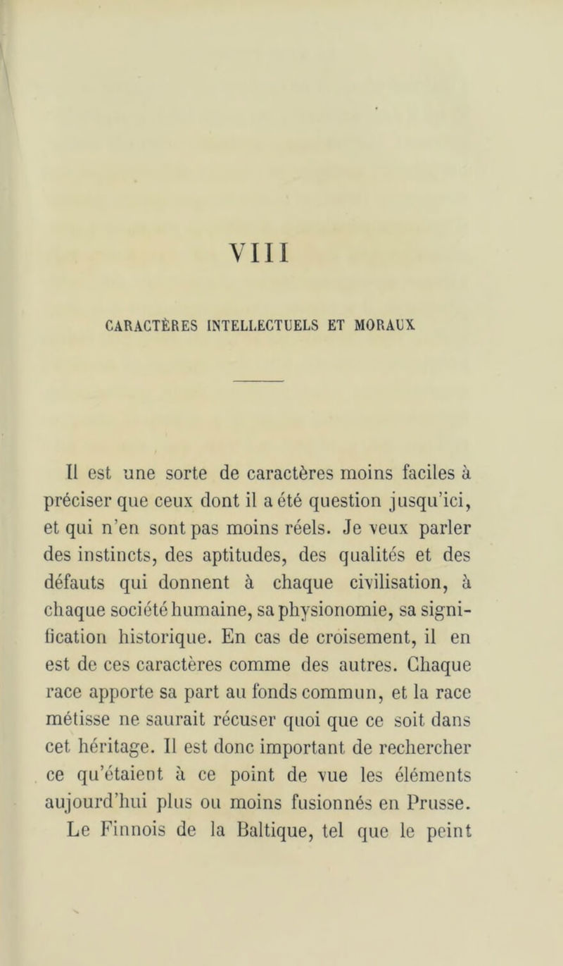 CARACTÈRES INTELLECTUELS ET MORAUX Il est une sorte de caractères moins faciles à préciser que ceux dont il a été question jusqu’ici, et qui n’en sont pas moins réels. Je veux parler des instincts, des aptitudes, des qualités et des défauts qui donnent à chaque civilisation, à chaque société humaine, sa physionomie, sa signi- lication historique. En cas de croisement, il en est de ces caractères comme des autres. Chaque race apporte sa part au fonds commun, et la race métisse ne saurait récuser quoi que ce soit dans cet héritage. Il est donc important de rechercher ce qu’étaient à ce point de vue les éléments aujourd’hui plus ou moins fusionnés en Prusse. Le Finnois de la Baltique, tel que le peint