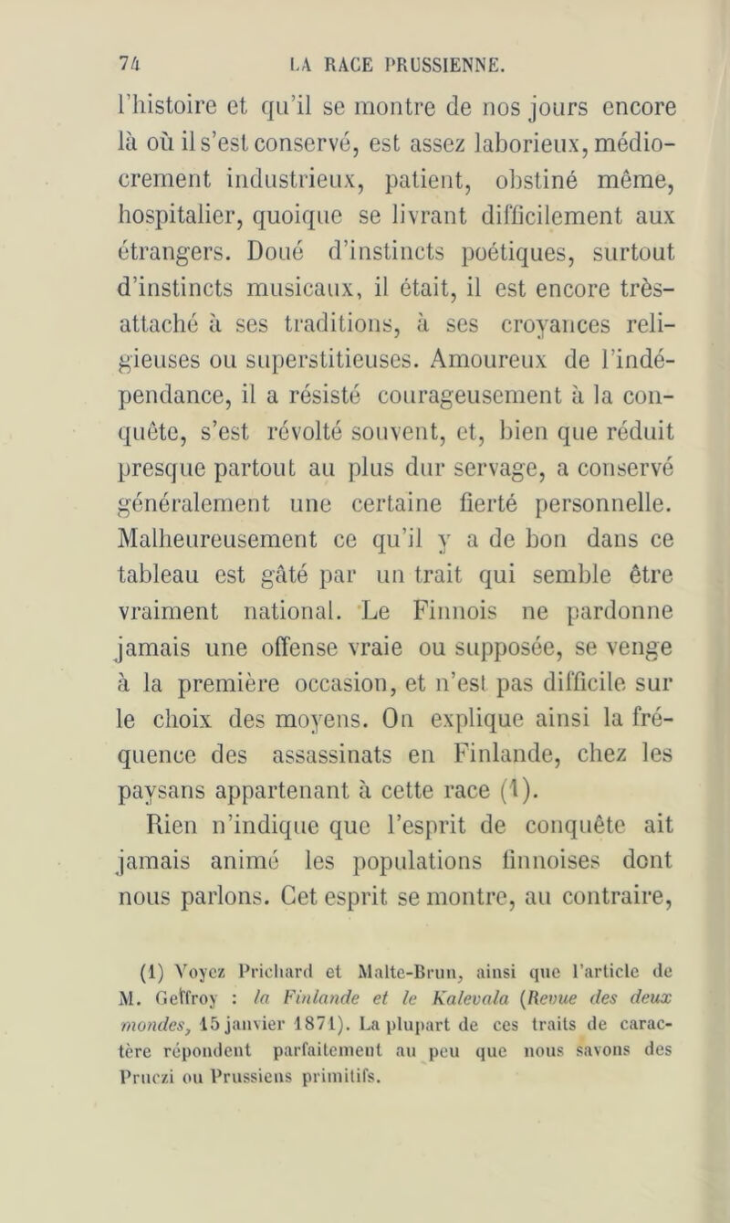riiistoire et qu’il se montre de nos jours encore là où il s’est conservé, est assez laborieux, médio- crement industrieux, patient, obstiné même, hospitalier, quoique se livrant difficilement aux étrangers. Doué d’instincts poétiques, surtout d’instincts musicaux, il était, il est encore très- attaché à ses traditions, à ses croyances reli- gieuses ou superstitieuses. Amoureux de l’indé- pendance, il a résisté courageusement à la con- quête, s’est révolté souvent, et, bien que réduit presque partout au plus dur servage, a conservé généralement une certaine fierté personnelle. Malheureusement ce qu’il y a de bon dans ce tableau est gâté par un trait qui semble être vraiment national. 'Le Finnois ne pardonne jamais une offense vraie ou supposée, se venge à la première occasion, et n’est pas difficile sur le choix des moyens. On explique ainsi la fré- quence des assassinats en Finlande, chez les paysans appartenant à cette race (1). Rien n’indique que l’esprit de conquête ait jamais animé les populations finnoises dont nous parlons. Cet esprit se montre, au contraire. (1) Voyez Prichard et Malte-Rriin, ainsi que l’article de M. Getfroy : /fl Finlande et le Kalevala {Revue des deux mondes, 15 janvier 1871). La plupart de ces traits de carac- tère répondent parfaitement au peu que nous savons des Prnczi on Prussiens priinilifs.
