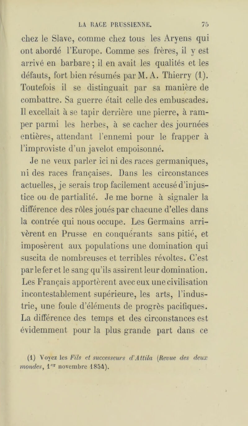 chez le Slave, comme chez tous les Aryens qui ont abordé l’Europe. Comme ses frères, il y est arrivé en barbare ; il en avait les qualités et les défauts, fort bien résumés parM.A. Thierry (1). Toutefois il se distinguait par sa manière de combattre. Sa guerre était celle des embuscades. Il excellait à se tapir derrière une pierre, à ram- per parmi les herbes, à se cacher des journées entières, attendant l’ennemi pour le frapper à l’improviste d’un javelot empoisonné. Je ne veux parler ici ni des races germaniques, ni des races françaises. Dans les circonstances actuelles, je serais trop facilement accusé d’injus- tice ou de partialité. Je me borne à signaler la différence des rôles joués par chacune d’elles dans la contrée qui nous occupe. Les Germains arri- vèrent en Prusse en conquérants sans pitié, et imposèrent aux populations une domination qui suscita de nombreuses et terribles révoltes. C’est parle fer et le sang qu’ils assirent leur domination. Les Français apportèrent avec eux une civilisation incontestablement supérieure, les arts, l’indus- trie, une foule d’éléments de progrès pacifiques. La différence des temps et des circonstances est évidemment pour la plus grande part dans ce (1) Voyez les Fils et successeurs iVAttila {Revue des deux mondes, novembre 1854).