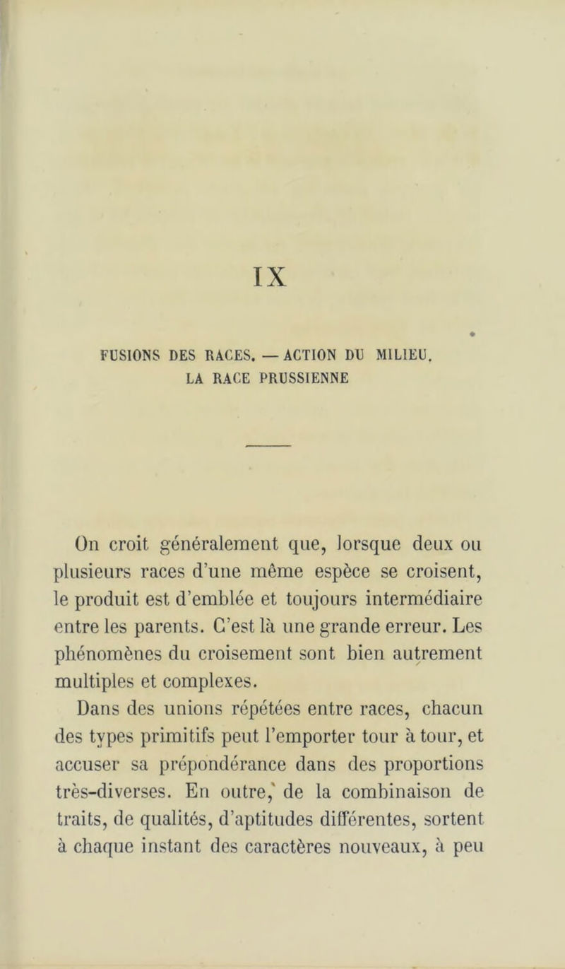 FUSIONS DES RACES. — ACTION DU MILIEU. LA RACE PRUSSIENNE ün croit généralement que, lorsque deux ou plusieurs races d’une même espèce se croisent, le produit est d’emblée et toujours intermédiaire entre les parents. C’est là une grande erreur. Les phénomènes du croisement sont bien autrement multiples et complexes. Dans des unions répétées entre races, chacun des types primitifs peut l’emporter tour à tour, et accuser sa prépondérance dans des proportions très-diverses. En outre,' de la combinaison de traits, de qualités, d’aptitudes différentes, sortent à chaque instant des caractères nouveaux, à peu