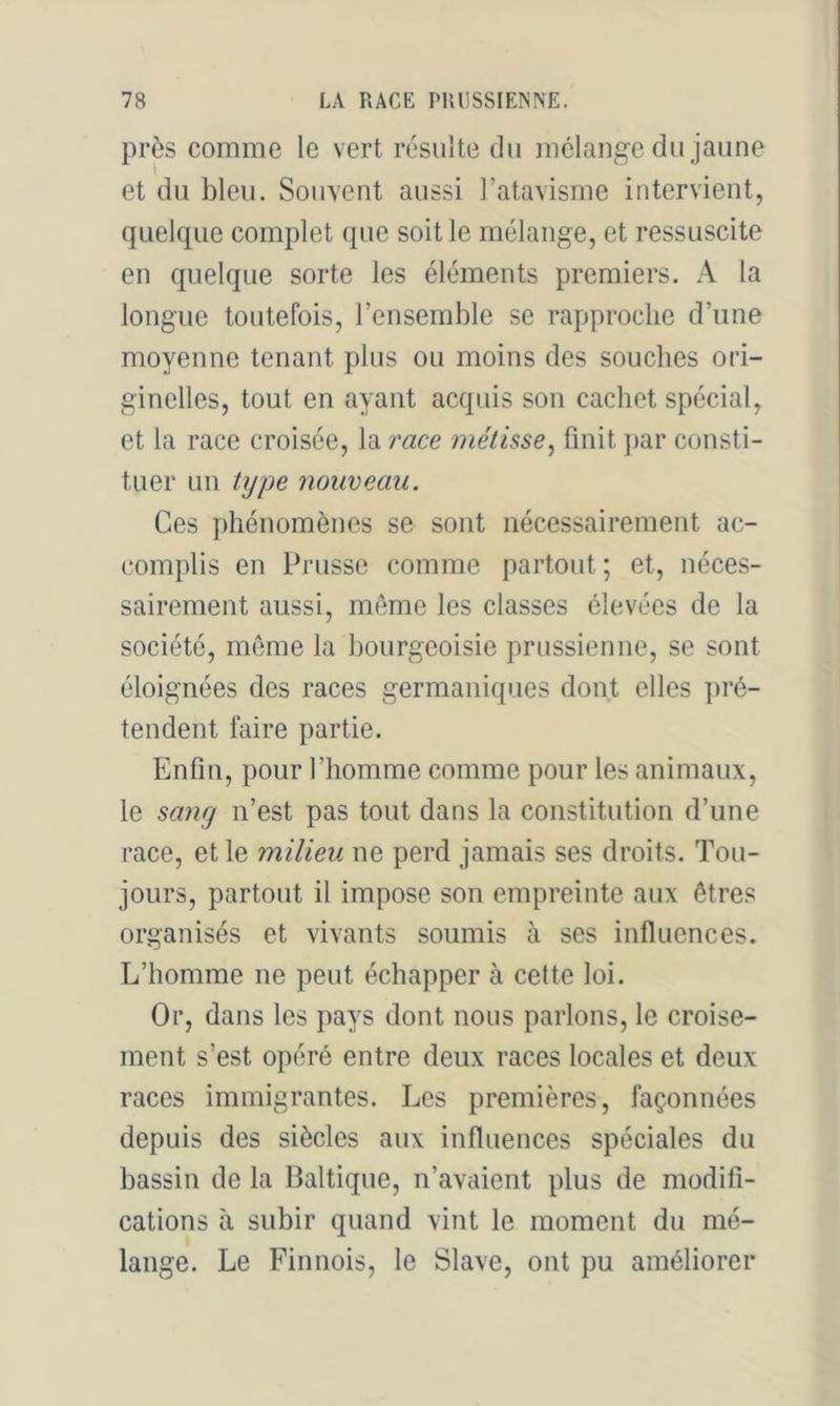 près comme le vert résulte du mélange du jaune et du bleu. Souvent aussi l’atavisme intervient, quelque complet que soit le mélange, et ressuscite en quelque sorte les éléments premiers. xA. la longue toutefois, l’ensemble se rapproche d’une moyenne tenant plus ou moins des souches ori- ginelles, tout en ayant acquis son cachet spécial, et la race croisée, la race métisse^ finit ])ar consti- tuer un type nouveau. Ces phénomènes se sont nécessairement ac- complis en Prusse comme partout ; et, néces- sairement aussi, môme les classes élevées de la société, môme la bourgeoisie prussienne, se sont éloignées des races germaniques dont elles ])ré- tendent faire partie. Enfin, pour l’homme comme pour les animaux, le sang n’est pas tout dans la constitution d’une race, et le milieu ne perd jamais ses droits. Tou- jours, partout il impose son empreinte aux êtres organisés et vivants soumis à ses influences. L’homme ne peut échapper à cette loi. Or, dans les pays dont nous parlons, le croise- ment s’est opéré entre deux races locales et deux races immigrantes. Les premières, façonnées depuis des siècles aux influences spéciales du bassin de la Baltique, n’avaient plus de modifi- cations à subir quand vint le moment du mé- lange. Le Finnois, le Slave, ont pu améliorer