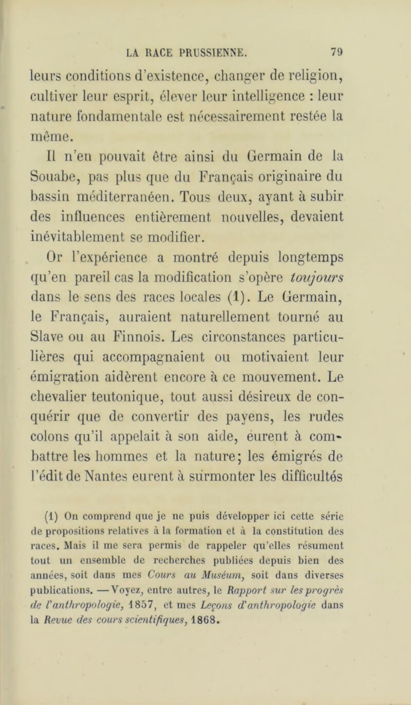 leurs conditions d’existence, changer de religion, cultiver leur esprit, élever leur intelligence : leur nature fondamentale est nécessairement restée la môme. Il n’en pouvait être ainsi du üermain de la Süuabe, pas plus que du Français originaire du bassin méditerranéen. Tous deux, ayant à subir des influences entièrement nouvelles, devaient inévitablement se modifier. Or l’expérience a montré depuis longtemps qu’en pareil cas la modification s’opère toujours dans le sens des races locales (1). Le Germain, le Français, auraient naturellement tourné au Slave ou au Finnois. Les circonstances particu- lières qui accompagnaient ou motivaient leur émigration aidèrent encore à ce mouvement. Le chevalier teutonique, tout aussi désireux de con- quérir que de convertir des payens, les rudes colons qu’il appelait à son aide, éurent à com* battre les hommes et la nature; les émigrés de l’édit de Nantes eurent à surmonter les difficultés (1) On comprend que je ne puis développer ici cette série de propositions relatives à la formation et à la constitution des races. Mais il me sera permis de rappeler qu’elles résument tout un ensemble de recherches publiées depuis bien des années, soit dans mes Cours au Muséu7n, soit dans diverses publications. —Voyez, entre autres, le Rapport sur les progrès de l'anthropologie, 1857, et mes Leçons d'anthropologie dans la Revue des cours scientifiques, 1868.