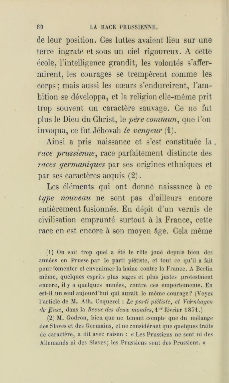 de leur position. Ces lattes avaient lieu sur une terre ingrate et sous un ciel rigoureux. A cette école, l’intelligence grandit, les volontés s’affer- mirent, les courages se trempèrent comme les corps; mais aussi les cœurs s’endurcirent, l’am- bition se développa, et la religion elle-même prit trop souvent un caractère sauvage. Ce ne fut plus le Dieu du Christ, le père commun^ que l’on invoqua, ce fut Jéhovah le vengeur (1). Ainsi a pris naissance et s’est constituée la race prussienne^ race parfaitement distincte des races germaniques par ses origines ethniques et par ses caractères acquis (2). Les éléments qui ont donné naissance à ce type nouveau ne sont pas d’ailleurs encore entièrement fusionnés. En dépit d’un vernis de civilisation emprunté surtout à la France, cette race en est encore à son moyen âge. Cela même (1) On sait trop quel a été le rôle joué depuis bien des années en Prusse par le parti piétiste, et tout ce qu’il a fait pour fomenter et envenimer la haine contre la l'rance. A Berlin même, quelques esprits plus sages et plus justes protestaient encore, il y a quelques années, contre ces emportements. En est-il un seul aujourd’hui qui auriiit le même courage? (Voyez l’article de M. Ath. Coqucrel : Le parti piétiste, et Veù'nhagen de Jinsc, dans la Revue des deux 1®''février 1871.) (2) M. Godron, bien que ne tenant compte que du mélange «les Slaves et des Germains, et ne considér.ant que quelques traits de caractère, a dit avec raison : « Les Prussiens ne sont ni des Allemands ni des Slaves; les Pru.ssiens sont des Prussiens. »
