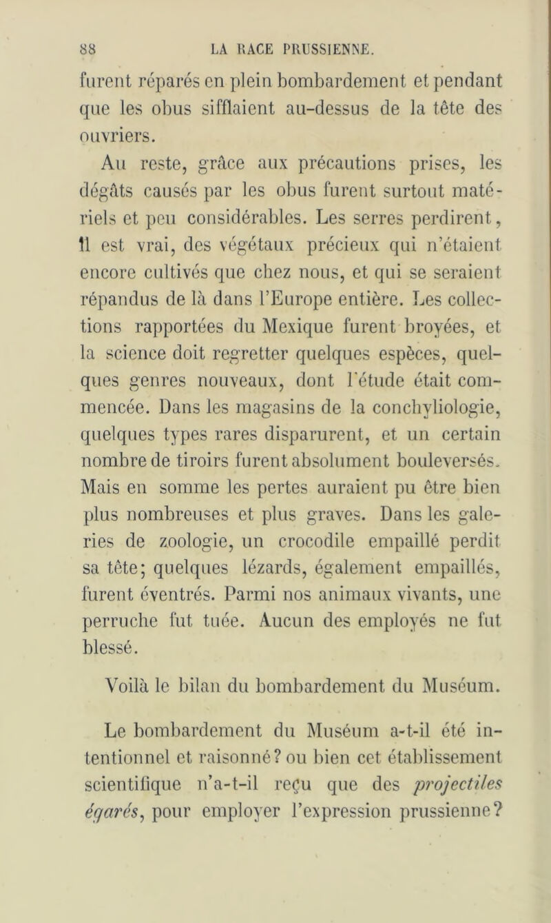 furent réparés en plein bombardement et pendant que les obus sifflaient au-dessus de la tête des ouvriers. Au reste, grâce aux précautions prises, les dégâts causés par les obus furent surtout maté- riels et peu considérables. Les serres perdirent, 11 est vrai, des végétaux précieux qui n’étaient encore cultivés que chez nous, et qui se seraient répandus de là dans l’Europe entière. Les collec- tions rapportées du Mexique furent broyées, et la science doit regretter quelques espèces, quel- ques genres nouveaux, dont l'étude était com- mencée. Dans les magasins de la conchyliologie, quelques types rares disparurent, et un certain nombre de tiroirs furent absolument bouleversés. Mais en somme les pertes auraient pu être bien plus nombreuses et plus graves. Dans les gale- ries de zoologie, un crocodile empaillé perdit sa tête; quelques lézards, également empaillés, furent éventrés. Parmi nos animaux vivants, une perruche fut tuée. Aucun des employés ne fut blessé. Voilà le bilan du bombardement du Muséum. Le bombardement du Muséum a-t-il été in- tentionnel et raisonné? ou bien cet établissement scientifique n’a-t-il reçu que des projectiles égarés, pour employer l’expression prussienne?